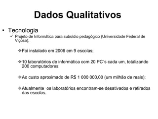 Dados Qualitativos   Tecnologia Projeto de Informática para subsídio pedagógico (Universidade Federal de Viçosa); Foi instalado em 2006 em 9 escolas; 10 laboratórios de informática com 20 PC´s cada um, totalizando 200 computadores; Ao custo aproximado de R$ 1 000 000,00 (um milhão de reais); Atualmente  os laboratórios encontram-se desativados e retirados das escolas.  
