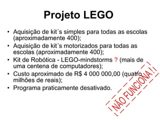 Projeto LEGO   Aquisição de kit´s simples para todas as escolas (aproximadamente 400); Aquisição de kit´s motorizados para todas as escolas (aproximadamente 400); Kit de Robótica - LEGO-mindstorms  ?  (mais de uma centena de computadores); Custo aproximado de R$ 4 000 000,00 (quatro milhões de reais); Programa praticamente desativado. 