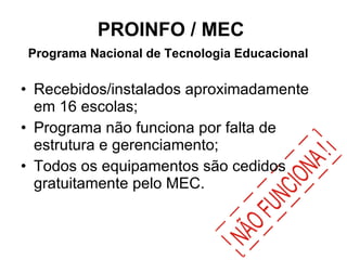 PROINFO / MEC  Programa Nacional de Tecnologia Educacional   Recebidos/instalados aproximadamente em 16 escolas; Programa não funciona por falta de estrutura e gerenciamento; Todos os equipamentos são cedidos gratuitamente pelo MEC. 