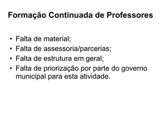 Formação Continuada de Professores Falta de material; Falta de assessoria/parcerias; Falta de estrutura em geral; Falta de priorização por parte do governo municipal para esta atividade. 
