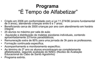 Programa   “É Tempo de Alfabetizar” Criado em 2006 em conformidade com a Lei 11.274/06 (ensino fundamental de 9 anos), atendendo crianças entre 6 e 7 anos; Beneficiando cerca de 3500 crianças por ano com atendimento em horário integral; 25 alunos no máximo por sala de aula; Aquisição e distribuição de maletas escolares individuais, contendo aproximadamente 23 livros paradidáticos; Remuneração extra de 80% para uma jornada de 3h para os professores. Formação continuada especifica; Acompanhamento e monitoramento especifico; Ao término do 2º ano os alunos encontravam-se completamente alfabetizados, segundo avaliação do NAEC (Núcleo de Avaliação Educacional do Cabo de Santo Agostinho) Programa extinto. 