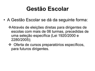 Gestão Escolar A Gestão Escolar se dá da seguinte forma: Através de eleições diretas para dirigentes de escolas com mais de 06 turmas, precedidas de uma seleção específica (Lei 1920/2000 e 2280/2005); Oferta de cursos preparatórios específicos, para futuros dirigentes. 