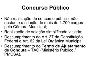 Concurso Público Não realização de concurso público, não obstante a criação de mais de 1.700 cargos pela Câmara Municipal; Realização de seleção simplificada viciada; Descumprimento do Art. 37 da Constituição Federal e Art. 62 da Lei Orgânica Municipal; Descumprimento do  Termo de Ajustamento de Conduta  – TAC (Ministério Público / PMCSA). 