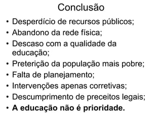 Conclusão Desperdício de recursos públicos; Abandono da rede física; Descaso com a qualidade da educação; Preterição da população mais pobre; Falta de planejamento; Intervenções apenas corretivas; Descumprimento de preceitos legais; A educação não é prioridade. 