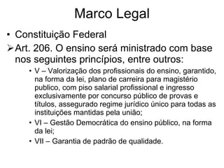 Marco Legal Constituição Federal Art. 206. O ensino será ministrado com base nos seguintes princípios, entre outros: V – Valorização dos profissionais do ensino, garantido, na forma da lei, plano de carreira para magistério publico, com piso salarial profissional e ingresso exclusivamente por concurso público de provas e títulos, assegurado regime jurídico único para todas as instituições mantidas pela união; VI – Gestão Democrática do ensino público, na forma da lei; VII – Garantia de padrão de qualidade. 