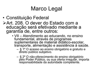 Marco Legal Constituição Federal Art. 208. O dever do Estado com a educação será efetivado mediante a garantia de, entre outros: VII – Atendimento ao educando, no ensino fundamental, através de programas suplementares de material didático-escolar, transporte, alimentação e assistência à saúde. § 1º O acesso ao ensino obrigatório e gratuito e direito público subjetivo. § 2º O não-oferecimento do ensino obrigatório pelo Poder Público, ou sua oferta irregular, importa responsabilidade da autoridade competente. 