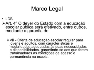 Marco Legal LDB Art. 4 º O dever do Estado com a educação escolar pública será efetivado, entre outros, mediante a garantia de: VII - Oferta de educação escolar regular para jovens e adultos, com características e modalidades adequadas às suas necessidades e disponibilidades, garantindo-se aos que forem trabalhadores as condições de acesso e permanência na escola.   