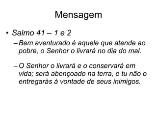 Mensagem Salmo 41 – 1 e 2  Bem aventurado é aquele que atende ao pobre, o Senhor o livrará no dia do mal. O Senhor o livrará e o conservará em vida; será abençoado na terra, e tu não o entregarás à vontade de seus inimigos. 
