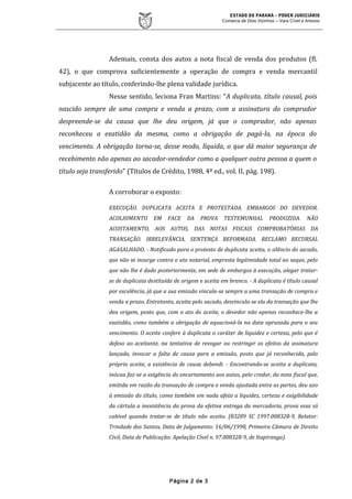 ESTADO DO PARANÁ – PODER JUDICIÁRIO
Comarca de Dois Vizinhos – Vara Cível e Anexos
Ademais, consta dos autos a nota fiscal de venda dos produtos (fl.
42), o que comprova suficientemente a operação de compra e venda mercantil
subjacente ao título, conferindo-lhe plena validade jurídica.
Nesse sentido, leciona Fran Martins: “A duplicata, título causal, pois
nascido sempre de uma compra e venda a prazo, com a assinatura do comprador
despreende-se da causa que lhe deu origem, já que o comprador, não apenas
reconheceu a exatidão da mesma, como a obrigação de pagá-la, na época do
vencimento. A obrigação torna-se, desse modo, líquida, o que dá maior segurança de
recebimento não apenas ao sacador-vendedor como a qualquer outra pessoa a quem o
título seja transferido" (Títulos de Crédito, 1988, 4ª ed., vol. II, pág. 198).
A corroborar o exposto:
EXECUÇÃO. DUPLICATA ACEITA E PROTESTADA. EMBARGOS DO DEVEDOR.
ACOLHIMENTO EM FACE DA PROVA TESTEMUNHAL PRODUZIDA. NÃO
ACOSTAMENTO, AOS AUTOS, DAS NOTAS FISCAIS COMPROBATÓRIAS DA
TRANSAÇÃO. IRRELEVÂNCIA. SENTENÇA REFORMADA. RECLAMO RECURSAL
AGASALHADO. - Notificado para o protesto de duplicata aceita, o silêncio do sacado,
que não se insurge contra o ato notarial, empresta legitimidade total ao saque, pelo
que não lhe é dado posteriormente, em sede de embargos à execução, alegar tratar-
se de duplicata destituída de origem e aceita em branco. - A duplicata é título causal
por excelência, já que a sua emissão vincula-se sempre a uma transação de compra e
venda a prazo. Entretanto, aceita pelo sacado, desvincula-se ela da transação que lhe
deu origem, posto que, com o ato do aceite, o devedor não apenas reconhece-lhe a
exatidão, como também a obrigação de equacioná-la na data aprazada para o seu
vencimento. O aceite confere à duplicata o caráter de liquidez e certeza, pelo que é
defeso ao aceitante, na tentativa de revogar ou restringir os efeitos da assinatura
lançada, invocar a falta de causa para a emissão, posto que já reconhecida, pelo
próprio aceite, a existência de causa debendi. - Encontrando-se aceita a duplicata,
inócua faz-se a exigência do encartamento aos autos, pelo credor, da nota fiscal que,
emitida em razão da transação de compra e venda ajustada entre as partes, deu azo
à emissão do título, como também em nada afeta a liquidez, certeza e exigibilidade
da cártula a inexistência da prova da efetiva entrega da mercadoria, prova essa só
cabível quando tratar-se de título não aceito. (83289 SC 1997.008328-9, Relator:
Trindade dos Santos, Data de Julgamento: 16/06/1998, Primeira Câmara de Direito
Civil, Data de Publicação: Apelação Cível n. 97.008328-9, de Itapiranga).
Página 2 de 3
 