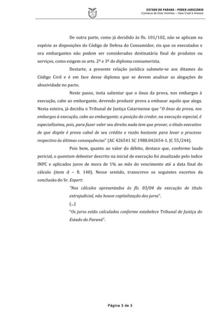ESTADO DO PARANÁ – PODER JUDICIÁRIO
Comarca de Dois Vizinhos – Vara Cível e Anexos
De outra parte, como já decidido às fls. 101/102, não se aplicam na
espécie as disposições do Código de Defesa do Consumidor, eis que os executados e
ora embargantes não podem ser considerados destinatária final de produtos ou
serviços, como exigem os arts. 2º e 3º do diploma consumerista.
Destarte, a presente relação jurídica submete-se aos ditames do
Código Civil e é em face desse diploma que se devem analisar as alegações de
abusividade no pacto.
Neste passo, insta salientar que o ônus da prova, nos embargos à
execução, cabe ao embargante, devendo produzir prova a embasar aquilo que alega.
Nesta esteira, já decidiu o Tribunal de Justiça Catarinense que “O ônus da prova, nos
embargos à execução, cabe ao embargante; a posição do credor, na execução especial, é
especialíssima, pois, para fazer valer seu direito nada tem que provar, o título executivo
de que dispõe é prova cabal de seu crédito e razão bastante para levar o processo
respectivo às últimas consequências” (AC 426541 SC 1988.042654-1. JC 55/244).
Pois bem, quanto ao valor do débito, destaco que, conforme laudo
pericial, o quantum debeatur descrito na inicial de execução foi atualizado pelo índice
INPC e aplicados juros de mora de 1% ao mês do vencimento até a data final do
cálculo (item d – fl. 140). Nesse sentido, transcrevo os seguintes excertos da
conclusão do Sr. Expert:
“Nos cálculos apresentados às fls. 03/04 da execução de título
extrajudicial, não houve capitalização dos juros”.
(...)
“Os juros estão calculados conforme estabelece Tribunal de Justiça do
Estado do Paraná”.
Página 3 de 3
 