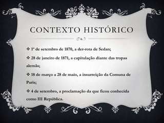 CONTEXTO HISTÓRICO

 1º de setembro de 1870, a der-rota de Sedan;

 28 de janeiro de 1871, a capitulação diante das tropas
alemãs;

 18 de março a 28 de maio, a insurreição da Comuna de
Paris;

 4 de setembro, a proclamação da que ficou conhecida
como III República.
 