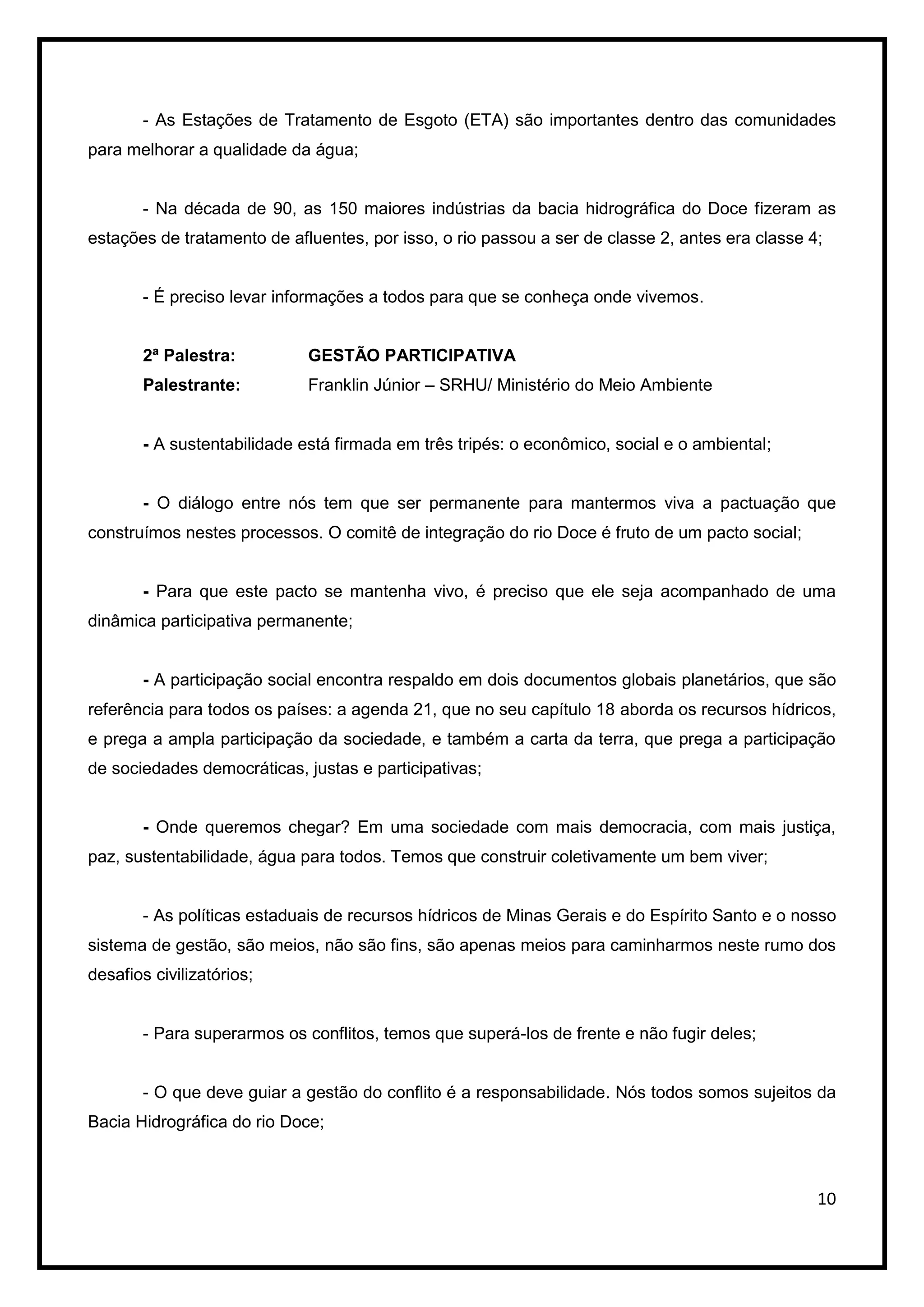 - As Estações de Tratamento de Esgoto (ETA) são importantes dentro das comunidades
para melhorar a qualidade da água;


       - Na década de 90, as 150 maiores indústrias da bacia hidrográfica do Doce fizeram as
estações de tratamento de afluentes, por isso, o rio passou a ser de classe 2, antes era classe 4;


       - É preciso levar informações a todos para que se conheça onde vivemos.


       2ª Palestra:          GESTÃO PARTICIPATIVA
       Palestrante:          Franklin Júnior – SRHU/ Ministério do Meio Ambiente


       - A sustentabilidade está firmada em três tripés: o econômico, social e o ambiental;


       - O diálogo entre nós tem que ser permanente para mantermos viva a pactuação que
construímos nestes processos. O comitê de integração do rio Doce é fruto de um pacto social;


       - Para que este pacto se mantenha vivo, é preciso que ele seja acompanhado de uma
dinâmica participativa permanente;


       - A participação social encontra respaldo em dois documentos globais planetários, que são
referência para todos os países: a agenda 21, que no seu capítulo 18 aborda os recursos hídricos,
e prega a ampla participação da sociedade, e também a carta da terra, que prega a participação
de sociedades democráticas, justas e participativas;


       - Onde queremos chegar? Em uma sociedade com mais democracia, com mais justiça,
paz, sustentabilidade, água para todos. Temos que construir coletivamente um bem viver;


       - As políticas estaduais de recursos hídricos de Minas Gerais e do Espírito Santo e o nosso
sistema de gestão, são meios, não são fins, são apenas meios para caminharmos neste rumo dos
desafios civilizatórios;


       - Para superarmos os conflitos, temos que superá-los de frente e não fugir deles;


       - O que deve guiar a gestão do conflito é a responsabilidade. Nós todos somos sujeitos da
Bacia Hidrográfica do rio Doce;



                                                                                                 10
 