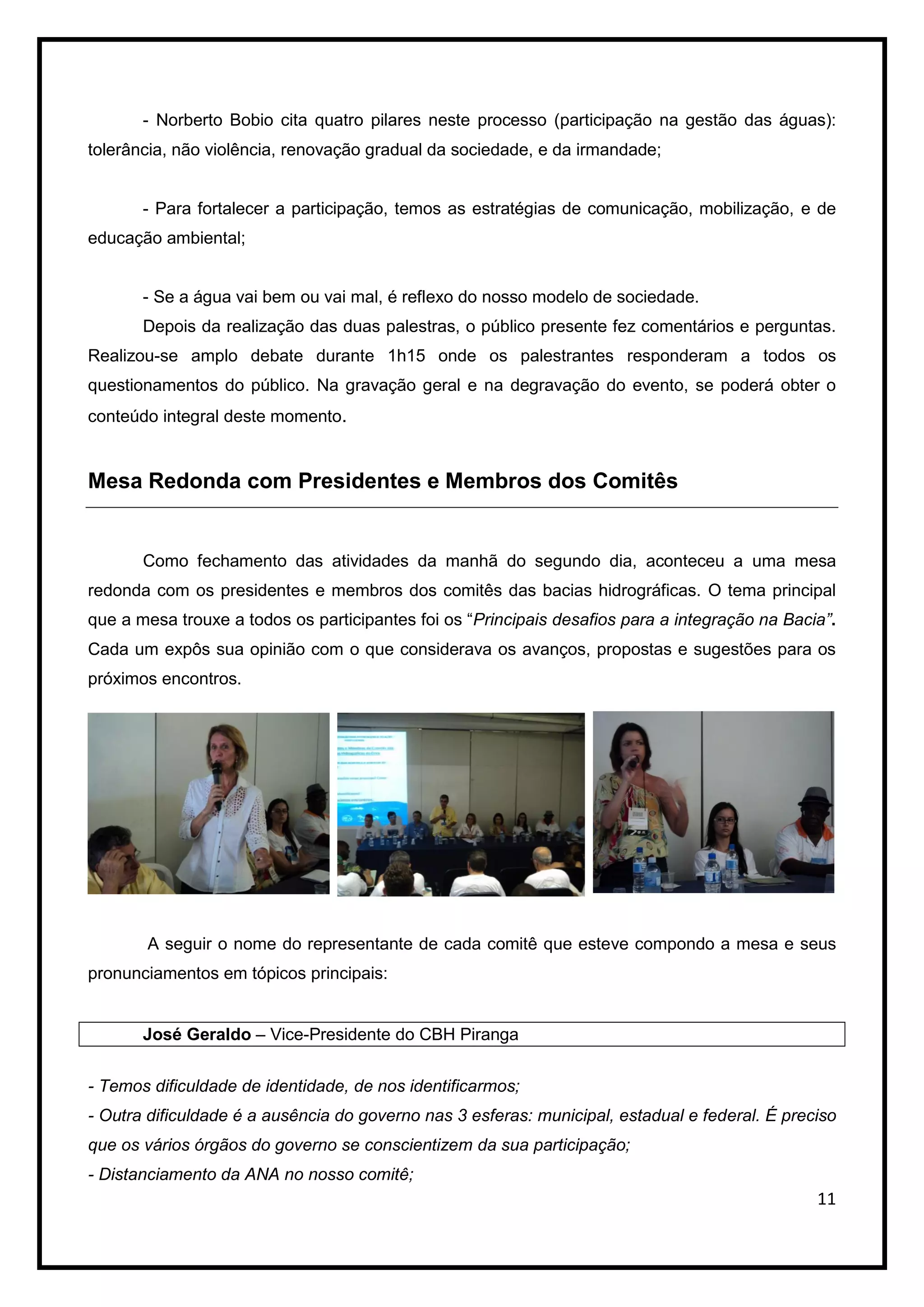 - Norberto Bobio cita quatro pilares neste processo (participação na gestão das águas):
tolerância, não violência, renovação gradual da sociedade, e da irmandade;


       - Para fortalecer a participação, temos as estratégias de comunicação, mobilização, e de
educação ambiental;


       - Se a água vai bem ou vai mal, é reflexo do nosso modelo de sociedade.
       Depois da realização das duas palestras, o público presente fez comentários e perguntas.
Realizou-se amplo debate durante 1h15 onde os palestrantes responderam a todos os
questionamentos do público. Na gravação geral e na degravação do evento, se poderá obter o
conteúdo integral deste momento.


Mesa Redonda com Presidentes e Membros dos Comitês


       Como fechamento das atividades da manhã do segundo dia, aconteceu a uma mesa
redonda com os presidentes e membros dos comitês das bacias hidrográficas. O tema principal
que a mesa trouxe a todos os participantes foi os “Principais desafios para a integração na Bacia”.
Cada um expôs sua opinião com o que considerava os avanços, propostas e sugestões para os
próximos encontros.




       A seguir o nome do representante de cada comitê que esteve compondo a mesa e seus
pronunciamentos em tópicos principais:


       José Geraldo – Vice-Presidente do CBH Piranga


- Temos dificuldade de identidade, de nos identificarmos;
- Outra dificuldade é a ausência do governo nas 3 esferas: municipal, estadual e federal. É preciso
que os vários órgãos do governo se conscientizem da sua participação;
- Distanciamento da ANA no nosso comitê;
                                                                                                11
 