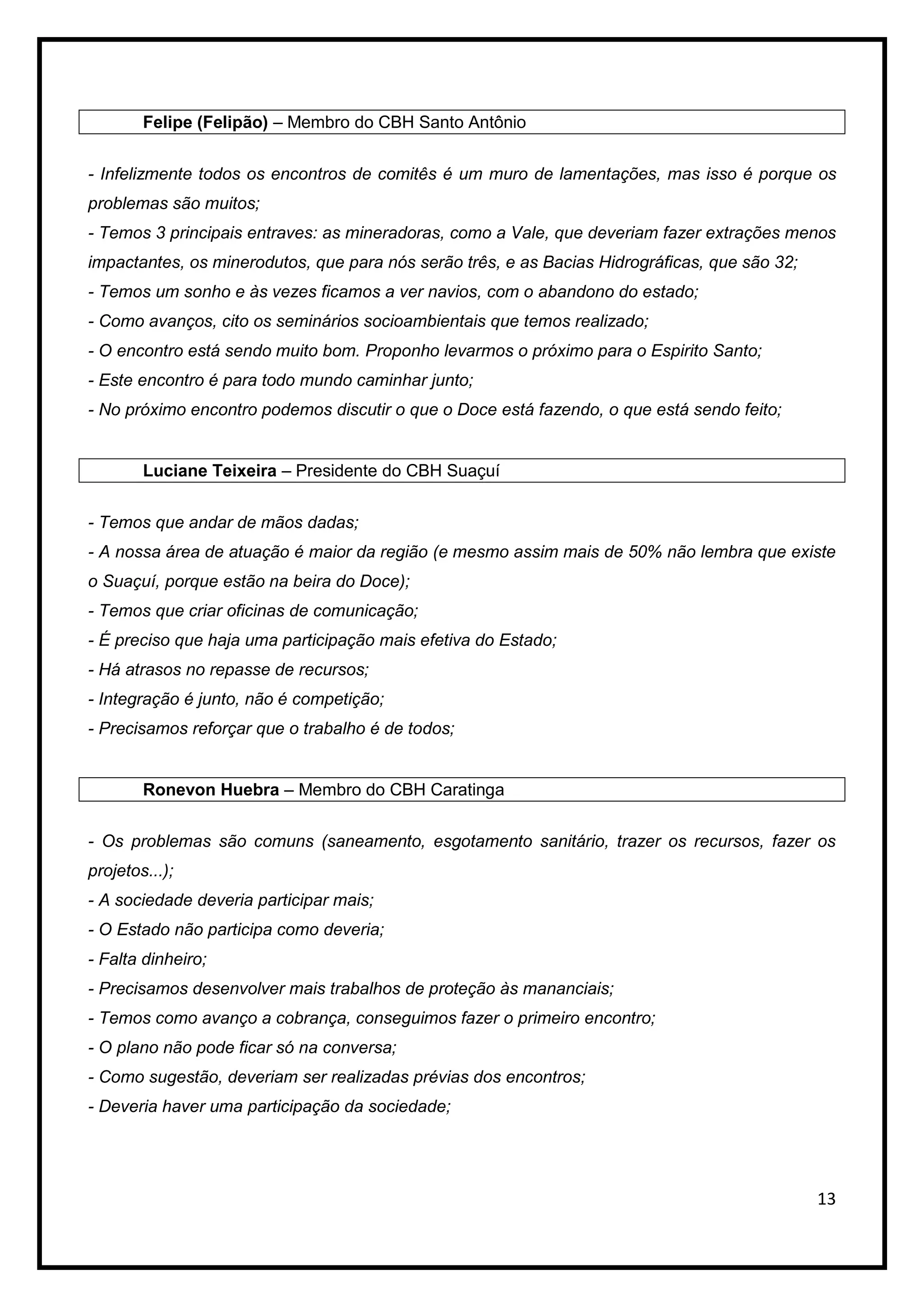 Felipe (Felipão) – Membro do CBH Santo Antônio


- Infelizmente todos os encontros de comitês é um muro de lamentações, mas isso é porque os
problemas são muitos;
- Temos 3 principais entraves: as mineradoras, como a Vale, que deveriam fazer extrações menos
impactantes, os minerodutos, que para nós serão três, e as Bacias Hidrográficas, que são 32;
- Temos um sonho e às vezes ficamos a ver navios, com o abandono do estado;
- Como avanços, cito os seminários socioambientais que temos realizado;
- O encontro está sendo muito bom. Proponho levarmos o próximo para o Espirito Santo;
- Este encontro é para todo mundo caminhar junto;
- No próximo encontro podemos discutir o que o Doce está fazendo, o que está sendo feito;


        Luciane Teixeira – Presidente do CBH Suaçuí


- Temos que andar de mãos dadas;
- A nossa área de atuação é maior da região (e mesmo assim mais de 50% não lembra que existe
o Suaçuí, porque estão na beira do Doce);
- Temos que criar oficinas de comunicação;
- É preciso que haja uma participação mais efetiva do Estado;
- Há atrasos no repasse de recursos;
- Integração é junto, não é competição;
- Precisamos reforçar que o trabalho é de todos;


        Ronevon Huebra – Membro do CBH Caratinga


- Os problemas são comuns (saneamento, esgotamento sanitário, trazer os recursos, fazer os
projetos...);
- A sociedade deveria participar mais;
- O Estado não participa como deveria;
- Falta dinheiro;
- Precisamos desenvolver mais trabalhos de proteção às mananciais;
- Temos como avanço a cobrança, conseguimos fazer o primeiro encontro;
- O plano não pode ficar só na conversa;
- Como sugestão, deveriam ser realizadas prévias dos encontros;
- Deveria haver uma participação da sociedade;




                                                                                               13
 