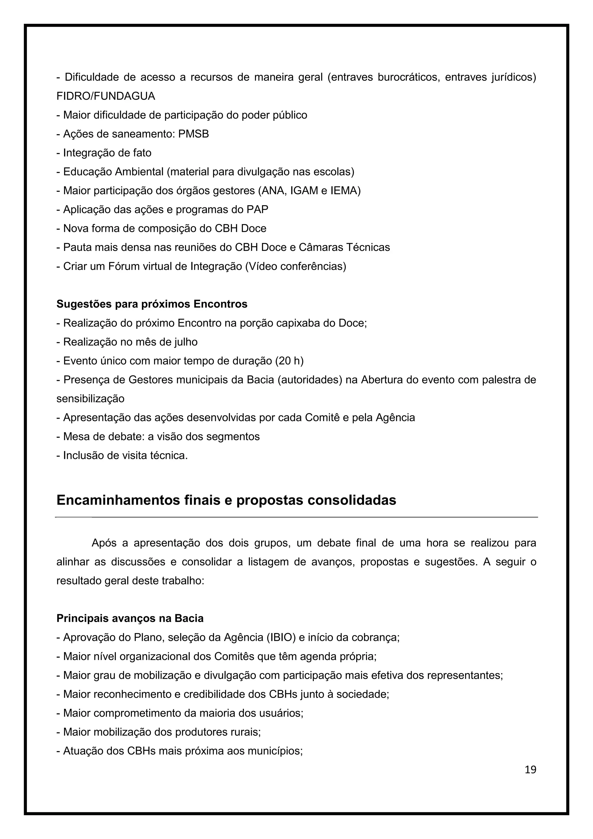 - Dificuldade de acesso a recursos de maneira geral (entraves burocráticos, entraves jurídicos)
FIDRO/FUNDAGUA
- Maior dificuldade de participação do poder público
- Ações de saneamento: PMSB
- Integração de fato
- Educação Ambiental (material para divulgação nas escolas)
- Maior participação dos órgãos gestores (ANA, IGAM e IEMA)
- Aplicação das ações e programas do PAP
- Nova forma de composição do CBH Doce
- Pauta mais densa nas reuniões do CBH Doce e Câmaras Técnicas
- Criar um Fórum virtual de Integração (Vídeo conferências)


Sugestões para próximos Encontros
- Realização do próximo Encontro na porção capixaba do Doce;
- Realização no mês de julho
- Evento único com maior tempo de duração (20 h)
- Presença de Gestores municipais da Bacia (autoridades) na Abertura do evento com palestra de
sensibilização
- Apresentação das ações desenvolvidas por cada Comitê e pela Agência
- Mesa de debate: a visão dos segmentos
- Inclusão de visita técnica.



Encaminhamentos finais e propostas consolidadas

       Após a apresentação dos dois grupos, um debate final de uma hora se realizou para
alinhar as discussões e consolidar a listagem de avanços, propostas e sugestões. A seguir o
resultado geral deste trabalho:


Principais avanços na Bacia
- Aprovação do Plano, seleção da Agência (IBIO) e início da cobrança;
- Maior nível organizacional dos Comitês que têm agenda própria;
- Maior grau de mobilização e divulgação com participação mais efetiva dos representantes;
- Maior reconhecimento e credibilidade dos CBHs junto à sociedade;
- Maior comprometimento da maioria dos usuários;
- Maior mobilização dos produtores rurais;
- Atuação dos CBHs mais próxima aos municípios;
                                                                                             19
 