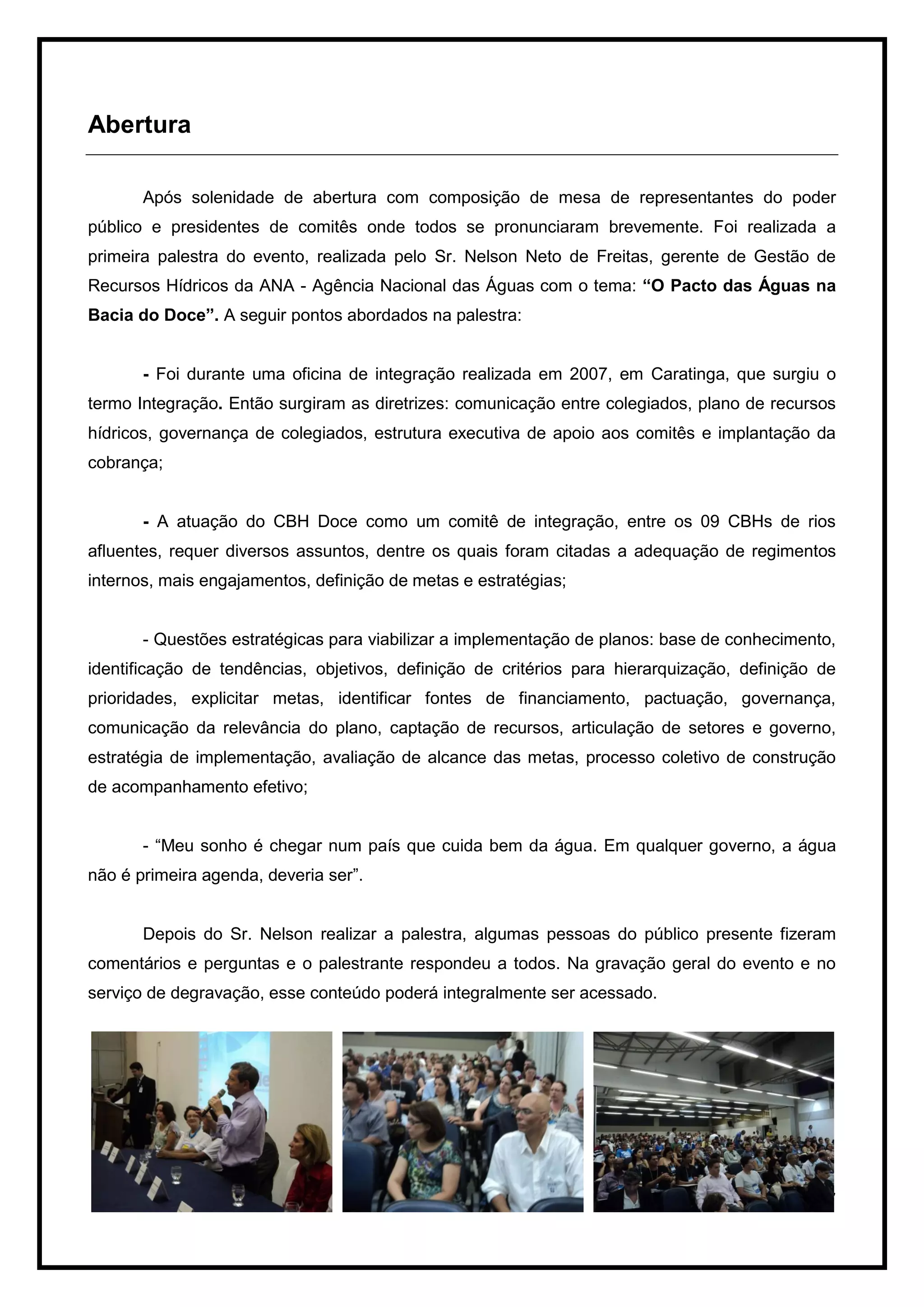Abertura

       Após solenidade de abertura com composição de mesa de representantes do poder
público e presidentes de comitês onde todos se pronunciaram brevemente. Foi realizada a
primeira palestra do evento, realizada pelo Sr. Nelson Neto de Freitas, gerente de Gestão de
Recursos Hídricos da ANA - Agência Nacional das Águas com o tema: “O Pacto das Águas na
Bacia do Doce”. A seguir pontos abordados na palestra:


       - Foi durante uma oficina de integração realizada em 2007, em Caratinga, que surgiu o
termo Integração. Então surgiram as diretrizes: comunicação entre colegiados, plano de recursos
hídricos, governança de colegiados, estrutura executiva de apoio aos comitês e implantação da
cobrança;


       - A atuação do CBH Doce como um comitê de integração, entre os 09 CBHs de rios
afluentes, requer diversos assuntos, dentre os quais foram citadas a adequação de regimentos
internos, mais engajamentos, definição de metas e estratégias;


       - Questões estratégicas para viabilizar a implementação de planos: base de conhecimento,
identificação de tendências, objetivos, definição de critérios para hierarquização, definição de
prioridades, explicitar metas, identificar fontes de financiamento, pactuação, governança,
comunicação da relevância do plano, captação de recursos, articulação de setores e governo,
estratégia de implementação, avaliação de alcance das metas, processo coletivo de construção
de acompanhamento efetivo;


       - “Meu sonho é chegar num país que cuida bem da água. Em qualquer governo, a água
não é primeira agenda, deveria ser”.


       Depois do Sr. Nelson realizar a palestra, algumas pessoas do público presente fizeram
comentários e perguntas e o palestrante respondeu a todos. Na gravação geral do evento e no
serviço de degravação, esse conteúdo poderá integralmente ser acessado.




                                                                                              7
 