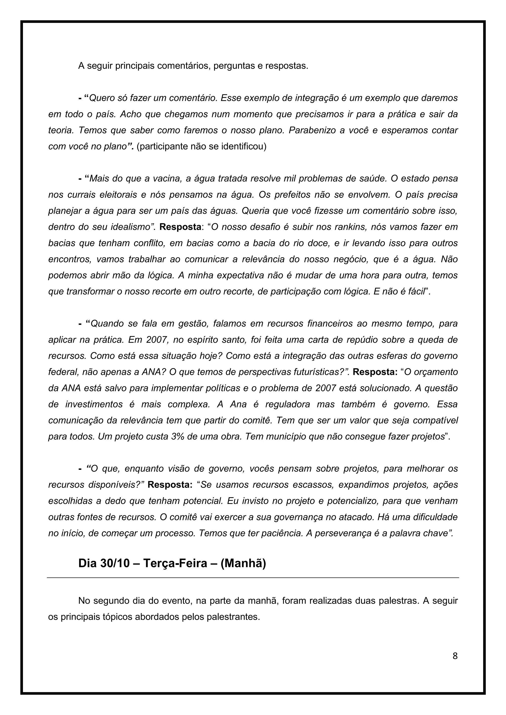 A seguir principais comentários, perguntas e respostas.


       - “Quero só fazer um comentário. Esse exemplo de integração é um exemplo que daremos
em todo o país. Acho que chegamos num momento que precisamos ir para a prática e sair da
teoria. Temos que saber como faremos o nosso plano. Parabenizo a você e esperamos contar
com você no plano”. (participante não se identificou)


       - “Mais do que a vacina, a água tratada resolve mil problemas de saúde. O estado pensa
nos currais eleitorais e nós pensamos na água. Os prefeitos não se envolvem. O país precisa
planejar a água para ser um país das águas. Queria que você fizesse um comentário sobre isso,
dentro do seu idealismo”. Resposta: “O nosso desafio é subir nos rankins, nós vamos fazer em
bacias que tenham conflito, em bacias como a bacia do rio doce, e ir levando isso para outros
encontros, vamos trabalhar ao comunicar a relevância do nosso negócio, que é a água. Não
podemos abrir mão da lógica. A minha expectativa não é mudar de uma hora para outra, temos
que transformar o nosso recorte em outro recorte, de participação com lógica. E não é fácil”.


       - “Quando se fala em gestão, falamos em recursos financeiros ao mesmo tempo, para
aplicar na prática. Em 2007, no espírito santo, foi feita uma carta de repúdio sobre a queda de
recursos. Como está essa situação hoje? Como está a integração das outras esferas do governo
federal, não apenas a ANA? O que temos de perspectivas futurísticas?”. Resposta: “O orçamento
da ANA está salvo para implementar políticas e o problema de 2007 está solucionado. A questão
de investimentos é mais complexa. A Ana é reguladora mas também é governo. Essa
comunicação da relevância tem que partir do comitê. Tem que ser um valor que seja compatível
para todos. Um projeto custa 3% de uma obra. Tem município que não consegue fazer projetos”.


       - “O que, enquanto visão de governo, vocês pensam sobre projetos, para melhorar os
recursos disponíveis?” Resposta: “Se usamos recursos escassos, expandimos projetos, ações
escolhidas a dedo que tenham potencial. Eu invisto no projeto e potencializo, para que venham
outras fontes de recursos. O comitê vai exercer a sua governança no atacado. Há uma dificuldade
no início, de começar um processo. Temos que ter paciência. A perseverança é a palavra chave”.


       Dia 30/10 – Terça-Feira – (Manhã)


       No segundo dia do evento, na parte da manhã, foram realizadas duas palestras. A seguir
os principais tópicos abordados pelos palestrantes.



                                                                                                8
 