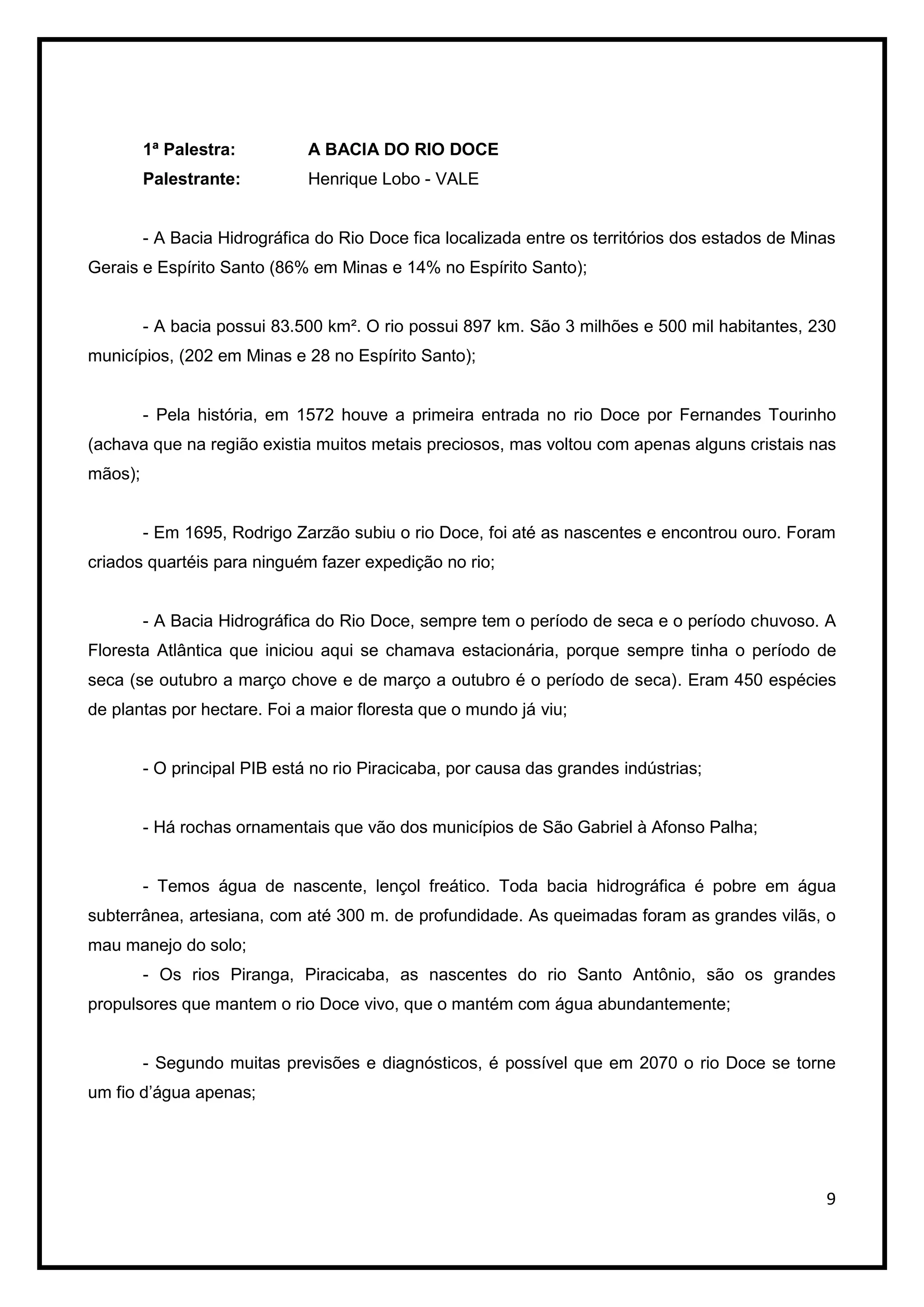 1ª Palestra:          A BACIA DO RIO DOCE
         Palestrante:          Henrique Lobo - VALE


         - A Bacia Hidrográfica do Rio Doce fica localizada entre os territórios dos estados de Minas
Gerais e Espírito Santo (86% em Minas e 14% no Espírito Santo);


         - A bacia possui 83.500 km². O rio possui 897 km. São 3 milhões e 500 mil habitantes, 230
municípios, (202 em Minas e 28 no Espírito Santo);


         - Pela história, em 1572 houve a primeira entrada no rio Doce por Fernandes Tourinho
(achava que na região existia muitos metais preciosos, mas voltou com apenas alguns cristais nas
mãos);


         - Em 1695, Rodrigo Zarzão subiu o rio Doce, foi até as nascentes e encontrou ouro. Foram
criados quartéis para ninguém fazer expedição no rio;


         - A Bacia Hidrográfica do Rio Doce, sempre tem o período de seca e o período chuvoso. A
Floresta Atlântica que iniciou aqui se chamava estacionária, porque sempre tinha o período de
seca (se outubro a março chove e de março a outubro é o período de seca). Eram 450 espécies
de plantas por hectare. Foi a maior floresta que o mundo já viu;


         - O principal PIB está no rio Piracicaba, por causa das grandes indústrias;


         - Há rochas ornamentais que vão dos municípios de São Gabriel à Afonso Palha;


         - Temos água de nascente, lençol freático. Toda bacia hidrográfica é pobre em água
subterrânea, artesiana, com até 300 m. de profundidade. As queimadas foram as grandes vilãs, o
mau manejo do solo;
         - Os rios Piranga, Piracicaba, as nascentes do rio Santo Antônio, são os grandes
propulsores que mantem o rio Doce vivo, que o mantém com água abundantemente;


         - Segundo muitas previsões e diagnósticos, é possível que em 2070 o rio Doce se torne
um fio d’água apenas;




                                                                                                   9
 