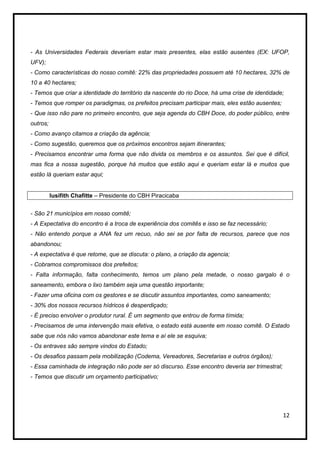 - As Universidades Federais deveriam estar mais presentes, elas estão ausentes (EX: UFOP,
UFV);
- Como características do nosso comitê: 22% das propriedades possuem até 10 hectares, 32% de
10 a 40 hectares;
- Temos que criar a identidade do território da nascente do rio Doce, há uma crise de identidade;
- Temos que romper os paradigmas, os prefeitos precisam participar mais, eles estão ausentes;
- Que isso não pare no primeiro encontro, que seja agenda do CBH Doce, do poder público, entre
outros;
- Como avanço citamos a criação da agência;
- Como sugestão, queremos que os próximos encontros sejam itinerantes;
- Precisamos encontrar uma forma que não divida os membros e os assuntos. Sei que é difícil,
mas fica a nossa sugestão, porque há muitos que estão aqui e queriam estar lá e muitos que
estão lá queriam estar aqui;


          Iusifith Chafitte – Presidente do CBH Piracicaba


- São 21 municípios em nosso comitê;
- A Expectativa do encontro é a troca de experiência dos comitês e isso se faz necessário;
- Não entendo porque a ANA fez um recuo, não sei se por falta de recursos, parece que nos
abandonou;
- A expectativa é que retome, que se discuta: o plano, a criação da agencia;
- Cobramos compromissos dos prefeitos;
- Falta informação, falta conhecimento, temos um plano pela metade, o nosso gargalo é o
saneamento, embora o lixo também seja uma questão importante;
- Fazer uma oficina com os gestores e se discutir assuntos importantes, como saneamento;
- 30% dos nossos recursos hídricos é desperdiçado;
- É preciso envolver o produtor rural. É um segmento que entrou de forma tímida;
- Precisamos de uma intervenção mais efetiva, o estado está ausente em nosso comitê. O Estado
sabe que nós não vamos abandonar este tema e aí ele se esquiva;
- Os entraves são sempre vindos do Estado;
- Os desafios passam pela mobilização (Codema, Vereadores, Secretarias e outros órgãos);
- Essa caminhada de integração não pode ser só discurso. Esse encontro deveria ser trimestral;
- Temos que discutir um orçamento participativo;




                                                                                                 12
 
