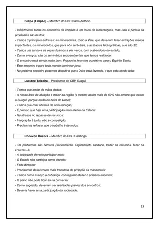 Felipe (Felipão) – Membro do CBH Santo Antônio


- Infelizmente todos os encontros de comitês é um muro de lamentações, mas isso é porque os
problemas são muitos;
- Temos 3 principais entraves: as mineradoras, como a Vale, que deveriam fazer extrações menos
impactantes, os minerodutos, que para nós serão três, e as Bacias Hidrográficas, que são 32;
- Temos um sonho e às vezes ficamos a ver navios, com o abandono do estado;
- Como avanços, cito os seminários socioambientais que temos realizado;
- O encontro está sendo muito bom. Proponho levarmos o próximo para o Espirito Santo;
- Este encontro é para todo mundo caminhar junto;
- No próximo encontro podemos discutir o que o Doce está fazendo, o que está sendo feito;


        Luciane Teixeira – Presidente do CBH Suaçuí


- Temos que andar de mãos dadas;
- A nossa área de atuação é maior da região (e mesmo assim mais de 50% não lembra que existe
o Suaçuí, porque estão na beira do Doce);
- Temos que criar oficinas de comunicação;
- É preciso que haja uma participação mais efetiva do Estado;
- Há atrasos no repasse de recursos;
- Integração é junto, não é competição;
- Precisamos reforçar que o trabalho é de todos;


        Ronevon Huebra – Membro do CBH Caratinga


- Os problemas são comuns (saneamento, esgotamento sanitário, trazer os recursos, fazer os
projetos...);
- A sociedade deveria participar mais;
- O Estado não participa como deveria;
- Falta dinheiro;
- Precisamos desenvolver mais trabalhos de proteção às mananciais;
- Temos como avanço a cobrança, conseguimos fazer o primeiro encontro;
- O plano não pode ficar só na conversa;
- Como sugestão, deveriam ser realizadas prévias dos encontros;
- Deveria haver uma participação da sociedade;




                                                                                               13
 