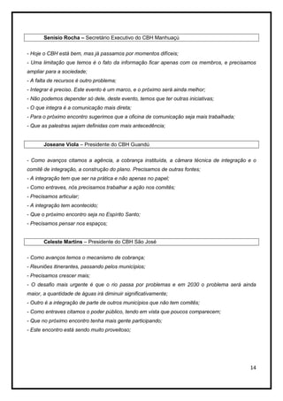 Senísio Rocha – Secretário Executivo do CBH Manhuaçú


- Hoje o CBH está bem, mas já passamos por momentos difíceis;
- Uma limitação que temos é o fato da informação ficar apenas com os membros, e precisamos
ampliar para a sociedade;
- A falta de recursos é outro problema;
- Integrar é preciso. Este evento é um marco, e o próximo será ainda melhor;
- Não podemos depender só dele, deste evento, temos que ter outras iniciativas;
- O que integra é a comunicação mais direta;
- Para o próximo encontro sugerimos que a oficina de comunicação seja mais trabalhada;
- Que as palestras sejam definidas com mais antecedência;


       Joseane Viola – Presidente do CBH Guandú


- Como avanços citamos a agência, a cobrança instituída, a câmara técnica de integração e o
comitê de integração, a construção do plano. Precisamos de outras fontes;
- A integração tem que ser na prática e não apenas no papel;
- Como entraves, nós precisamos trabalhar a ação nos comitês;
- Precisamos articular;
- A integração tem acontecido;
- Que o próximo encontro seja no Espírito Santo;
- Precisamos pensar nos espaços;


       Celeste Martins – Presidente do CBH São José


- Como avanços temos o mecanismo de cobrança;
- Reuniões itinerantes, passando pelos municípios;
- Precisamos crescer mais;
- O desafio mais urgente é que o rio passa por problemas e em 2030 o problema será ainda
maior, a quantidade de águas irá diminuir significativamente;
- Outro é a integração de parte de outros municípios que não tem comitês;
- Como entraves citamos o poder público, tendo em vista que poucos comparecem;
- Que no próximo encontro tenha mais gente participando;
- Este encontro está sendo muito proveitoso;




                                                                                         14
 