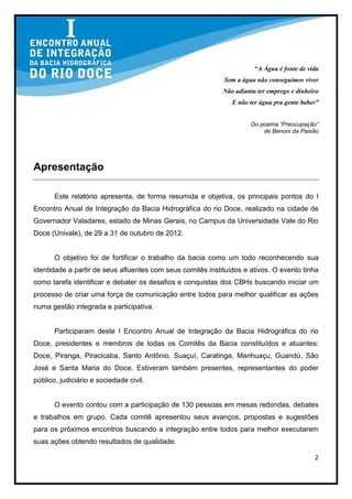 “A Água é fonte de vida
                                                            Sem a água não conseguimos viver
                                                            Não adianta ter emprego e dinheiro
                                                               E não ter água pra gente beber”


                                                                     Do poema “Preocupação”
                                                                         de Benoni da Paixão




Apresentação

       Este relatório apresenta, de forma resumida e objetiva, os principais pontos do I
Encontro Anual de Integração da Bacia Hidrográfica do rio Doce, realizado na cidade de
Governador Valadares, estado de Minas Gerais, no Campus da Universidade Vale do Rio
Doce (Univale), de 29 a 31 de outubro de 2012.


       O objetivo foi de fortificar o trabalho da bacia como um todo reconhecendo sua
identidade a partir de seus afluentes com seus comitês instituídos e ativos. O evento tinha
como tarefa identificar e debater os desafios e conquistas dos CBHs buscando iniciar um
processo de criar uma força de comunicação entre todos para melhor qualificar as ações
numa gestão integrada e participativa.


       Participaram deste I Encontro Anual de Integração da Bacia Hidrográfica do rio
Doce, presidentes e membros de todas os Comitês da Bacia constituídos e atuantes:
Doce, Piranga, Piracicaba, Santo Antônio, Suaçuí, Caratinga, Manhuaçu, Guandú, São
José e Santa Maria do Doce. Estiveram também presentes, representantes do poder
público, judiciário e sociedade civil.


       O evento contou com a participação de 130 pessoas em mesas redondas, debates
e trabalhos em grupo. Cada comitê apresentou seus avanços, propostas e sugestões
para os próximos encontros buscando a integração entre todos para melhor executarem
suas ações obtendo resultados de qualidade.

                                                                                            2
 