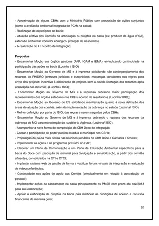 - Aproximação de alguns CBHs com o Ministério Público com proposição de ações conjuntas
(como a avaliação ambiental integrada de PCHs na bacia);
- Realização de expedições na bacia;
- Atuação efetiva dos Comitês na articulação de projetos na bacia (ex: produtor de água (PSA),
extensão ambiental, corredor ecológico, proteção de nascentes);
- A realização do I Encontro de Integração;


Propostas
- Encaminhar Moção aos órgãos gestores (ANA, IGAM e IEMA) reivindicando continuidade na
participação das ações na bacia (Lucinha / IBIO);
- Encaminhar Moção ao Governo de MG e à imprensa solicitando não contingenciamento dos
recursos do FHIDRO (entraves jurídicos e burocráticos; mudanças constantes nas regras para
envio dos projetos; incentivo à elaboração de projetos sem a devida liberação dos recursos após
aprovação dos mesmos) (Lucinha / IBIO);
- Encaminhar Moção ao Governo de MG e à imprensa cobrando maior participação dos
representantes dos órgãos estaduais nos CBHs (acordo de resultados), (Lucinha/ IBIO);
- Encaminhar Moção ao Governo do ES solicitando manifestação quanto à nova definição das
áreas de atuação dos comitês, além da implementação da cobrança no estado (Lucinha/ IBIO);
- Melhor definição, por parte do IBIO, das regras a serem seguidas pelos CBHs;
- Encaminhar Moção ao Governo de MG e à imprensa cobrando o repasse dos recursos da
cobrança de MG para manutenção do custeio da Agência, (Lucinha/ IBIO);
- Acompanhar a nova forma de composição do CBH Doce de integração;
- Cobrar a participação do poder público estadual e municipal nos CBHs;
- Proposição de pauta mais densa nas reuniões plenárias do CBH Doce e Câmaras Técnicas;
- Implementar as ações e os programas previstos no PAP;
- Elaborar um Plano de Comunicação e um Plano de Educação Ambiental específicos para a
bacia do Doce com produção de material para divulgação e sensibilização, a partir dos comitês
afluentes, consolidados na CTI e CTCI;
- Implantar sistema web de gestão de forma a viabilizar fóruns virtuais de integração e realização
de videoconferências;
- Continuidade nas ações de apoio aos Comitês (principalmente em relação à contratação de
pessoal);
- Implementar ações de saneamento na bacia principalmente os PMSB com prazo até dez/2013
para sua elaboração;
- Apoiar a elaboração de projetos na bacia para melhorar as condições de acesso a recursos
financeiros de maneira geral;

                                                                                               20
 