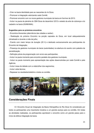 - Criar na bacia identidade para as nascentes do rio Doce;
- Promover a integração valorizando cada Comitê;
- Promover encontro com os novos gestores municipais da bacia em fev/mar de 2013;
- Incluir na pauta da plenária do CBH Doce de dezembro/ 2012 o estado da arte da cobrança e do
cadastro na bacia (IGAM/ANA);


Sugestões para os próximos encontros
- Encontros itinerantes (alternância das cidades a sediar);
- Realização do próximo Encontro na porção capixaba do Doce, em local adequadamente
climatizado e durante o mês de julho;
- Evento com maior tempo de duração (20 h) e dedicado exclusivamente aos participantes do
Encontro de Integração;
- Presença de gestores municipais da bacia (autoridades) na abertura do evento com palestra de
sensibilização;
- Definição prévia da programação com envio aos participantes;
- Incluir na pauta momento para encontro paralelo dos gestores municipais;
- Incluir na pauta momento para apresentação das ações desenvolvidas por cada Comitê e pela
Agência;
- Incluir mesa de debate com a visão/olhar dos segmentos;
- Incluir visita técnica;
- Repassar os resultados/relatório a todos os comitês.




Considerações Finais

        O I Encontro Anual de Integração da Bacia Hidrográfica do Rio Doce foi considerado por
todos os participantes uma importante iniciativa e um grande avanço para os comitês. Em todas
as atividades realizadas, os participantes apontaram o encontro como um grande passo para o
início da efetiva integração da bacia.


                                                                                           21
 