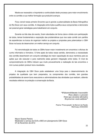 Mostra-se necessário e importante a continuidade deste processo para maior envolvimento
entre os comitês e sua melhor formação que produzirá avanços.


       Ficou visível nesse primeiro Encontro que é grande a potencialidade da Bacia Hidrográfica
do Rio Doce com seus comitês. A integração entre todos qualifica seus componentes e demonstra
ser possível gerar estratégias para trabalharem em conjunto.


       Durante os três dias de evento, foram abordados de forma clara e direta com participação
de todos, temas fundamentais e exposição das problemáticas que vive cada comitê com partilha
de experiências na busca de organizar melhor os projetos e propostas para potencializar o CBH
Doce na busca de desenvolver um melhor serviço em conjunto.


       Foi reinvindicação de todos os CBHs haver maior investimento em encontros e oficinas de
cunho informativo e formativo. O forte apelo de todos nesse sentido, demonstrou a necessidade
dos comitês desenharem em conjunto estratégia de maior capacitação de seus membros para as
ações que vão executar e para realmente estas gerarem integração entre todos. O nível de
comprometimento do CBHs indicam que muito provavelmente a realização de tais encontros e
mini cursos podem produzir bons resultados.


       A integração do CBH Doce pode estabelecer uma força para o desenvolvimento de
projetos de qualidade que bem preparados, os componentes dos comitês, tem grandes
probabilidades de serem bons executores e administradores das atividades que realizam, obtendo
resultados efetivos na proteção e conservação da Bacia.




                                                                “O desenvolvimento é necessário
                                                                        Para o futuro e o presente
                                                                   Temos que encontrar alternativa
                                                                    De preservar o meio ambiente”


                                                          Poema “Preocupação” de Benoni da Paixão
                                                                            Manhuaçu 23/02/2002




       Mauro Soares Pereira
       Moderador a serviço da GVA e IBIO em planejamento CBH Doce
       07 de Novembro de 2012
                                                                                               22
 