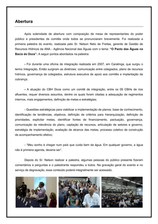 Abertura

       Após solenidade de abertura com composição de mesa de representantes do poder
público e presidentes de comitês onde todos se pronunciaram brevemente. Foi realizada a
primeira palestra do evento, realizada pelo Sr. Nelson Neto de Freitas, gerente de Gestão de
Recursos Hídricos da ANA - Agência Nacional das Águas com o tema: “O Pacto das Águas na
Bacia do Doce”. A seguir pontos abordados na palestra:


       - Foi durante uma oficina de integração realizada em 2007, em Caratinga, que surgiu o
termo Integração. Então surgiram as diretrizes: comunicação entre colegiados, plano de recursos
hídricos, governança de colegiados, estrutura executiva de apoio aos comitês e implantação da
cobrança;


       - A atuação do CBH Doce como um comitê de integração, entre os 09 CBHs de rios
afluentes, requer diversos assuntos, dentre os quais foram citadas a adequação de regimentos
internos, mais engajamentos, definição de metas e estratégias;


       - Questões estratégicas para viabilizar a implementação de planos: base de conhecimento,
identificação de tendências, objetivos, definição de critérios para hierarquização, definição de
prioridades, explicitar metas, identificar fontes de financiamento, pactuação, governança,
comunicação da relevância do plano, captação de recursos, articulação de setores e governo,
estratégia de implementação, avaliação de alcance das metas, processo coletivo de construção
de acompanhamento efetivo;


       - “Meu sonho é chegar num país que cuida bem da água. Em qualquer governo, a água
não é primeira agenda, deveria ser”.


       Depois do Sr. Nelson realizar a palestra, algumas pessoas do público presente fizeram
comentários e perguntas e o palestrante respondeu a todos. Na gravação geral do evento e no
serviço de degravação, esse conteúdo poderá integralmente ser acessado.




                                                                                              7
 