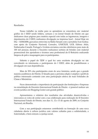 10 
Resultados 
Nosso trabalho na mídia para os apoiadores se concentrou em: material gráfico do I EIED sendo folders, cartazes e no Jornal Estado de Direito em que dedicamos duas páginas para matéria especial com todas as logomarcas, imagens e depoimentos do I EIED; realizamos divulgação na imprensa local – Jornal Hoje em Dia – 10/08/2008; gravamos entrevista na Rádio Senado com o jornalista Ivan Godoy; com apoio do Conjunto Nacional, Consulex, UNICEUB, UCB, Editora Atlas, Embaixadas Canadá, Portugal e Ucrânia enviamos convites eletrônicos para mais de 100 mil pessoas; durante o Encontro realizamos sorteios de brindes com material promocional dos apoiadores e tivemos uma profissional da O Boticário realizando limpeza de pele e maquiagem para os participantes. Saliento o papel do TJDF o qual fez uma excelente divulgação no site convidando os internautas a participarem do I EIED, além de possibilitarem a divulgação em suas dependências. Mais de 50% dos participantes eram do sexo feminino, sendo que a grande maioria acadêmicos de Direito. O desafio para a próxima edição é ampliar o perfil do público interessado contando com uma participação efetiva de mais Entidades de Classe e Ministérios. Ficou demonstrado a importância da participação das Instituições e Empresas na consolidação do Encontro Internacional Estado de Direito - é possível realizar um evento jurídico em Shopping Center com grande público. Apresentamos o relatório dos resultados das atividades desenvolvidas e renovamos os votos de contar com a sua colaboração para realização do II Encontro Internacional Estado de Direito, nos dias 11, 12 e 13 de agosto de 2009, no Conjunto Nacional, em Brasília. Com a sua participação estaremos contribuindo na formação de uma nova cidadania aberta à cultura jurídica com valores voltados para a solidariedade, a fraternidade, o bem comum e a justiça social.  