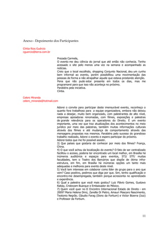 11 
Anexo - Depoimento dos Participantes 
Cíntia Rios Guércio cguercio@terra.com.br Prezada Carmela, O evento me deu ciência do jornal que até então não conhecia. Tenho acessado o site pelo menos uma vez na semana e acompanhado as notícias. Creio que o local escolhido, shopping Conjunto Nacional, deu um cunho bem informal ao evento, porém possibilitou uma movimentação das pessoas de forma a não atrapalhar aquele que estava prestando atenção. Pena que não pude estar presente em todos os dias, mas me programarei para que isso não aconteça no próximo. Parabéns pela iniciativa. Cíntia. Celeni Miranda celeni_miranda@hotmail.com Adorei o convite para participar deste imensurável evento, reconheço o quanto fora trabalhoso para a equipe organizadora, embora não deixou nada a desejar, muito bem organizado, com palestrantes de alto nível, empresas apoiadoras renomadas, com filmes, exposições e palestras de grande relevância para os operadores do Direito. É um evento importante, uma vez que traz atualizações dos acontecimentos no meio jurídico por meio das palestras, também muitas informações culturais através dos filmes e até mudança de comportamento através das mensagens propostas nos mesmos. Parabéns pelo sucesso do grandioso trabalho realizado, Adorei o evento e espero participar do próximo. Adorei todos que me foi possível assistir. 3) Que países que gostaria de conhecer por meio dos filmes? França, China. 4) O que você achou da localização do evento? O fato de ser centralizado facilitou o acesso, poderia ter encontrado um local melhor, em Brasília há inúmeros auditórios e espaços para eventos, STJ/ STF/ muitas faculdades, tem o Teatro dos Bancários que dispõe de ótima infra- estrutura, em fim, em Brasília há inúmeras opções um tanto mais adequadas e melhores para evento deste nível. 5) Você tem interesse em colaborar como líder de grupo para o ano que vem? Caso positivo, pedimos que diga por que. Sim, tenho qualificação e encontro-me desempregada, também porque acrescenta no aprendizado e experiência. 6) Qual a palestra que você mais gostou? Luiz Flávio Gomes, Gustavo Rabay, Cristovam Buarque e Embaixador do México. 7) Quem você quer no II Encontro Internacional Estado de Direito - em 2009? Maria Helena Diniz, Zanella Di Pietro, Amauri Mascaro Nascimento, Teotonio Negrão. Cláudio Farag (Dono da Fortium) e Victor Bizerra (Juiz) e Professor da Fortium.  