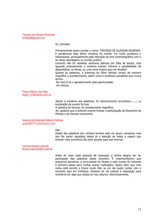 12 
Tarcisio de Oliveira Rozendo tardeoli@gmail.com Oi, Carmela! Primeiramente quero corrigir o nome: TARCÍSIO DE OLIVEIRA ROZENDO E parabenizar pela ótima iniciativa do evento. Foi muito produtivo e interessante, principalmente pela interação da arte cinematográfica com o as várias abordagens no mundo jurídico. Lamento não ter assistido nenhuma película por falta de tempo, mas aguardo ansiosamente o próximo evento. Haveria a possibilidade de disponibilizar os filmes, ou uma nova mostra aqui em Brasília? Quanto às palestras, a presença do Sílvio Venosa coroou de maneira magnífica o acontecimento, assim como o professor paraibano que nunca dorme. No mais é só o agradecimento pela oportunidade. Um abraço. Thays Ribeiro de Melo thays_rm@yahoo.com.br Adorei a iniciativa das palestras, foi extremamente proveitosa............a localização do evento foi boa. A palestra do Venosa, foi simplesmente magnífica. Ah, gostaria que o próximo evento tivesse a participação do Alexandre de Moraes e do Venosa novamente. Janaina de Andrade Ribeiro Feitosa 
arabrab751@hotmail.com Olá! Gostei das palestras sim, embora tenham sido um pouco cansativa, mas isso faz parte! Agradeço desde já a atenção de todos e espero que tenham mais encontros tão bons quanto esse que tivemos. Laciana Farias Lacerda laciana.lacerda@oi.com.br Antes de mais nada gostaria de expressar a minha alegria em ter participado das palestras deste encontro. É importantíssimo que possamos aproximar a comunidade do Direito e este evento foi somente o primeiro passo para muitas outras realizações. Quero dizer que meu nome está correto e ficarei muito feliz se um dia puder contar com o encontro aqui em Fortaleza. Gostaria de me colocar à disposição para orientá-la em algo que esteja ao meu alcance. Atenciosamente,  