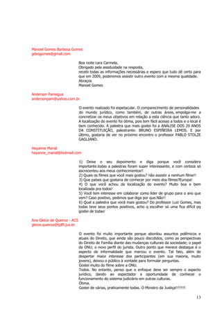 13 
Manoel Gomes Barbosa Gomes gdesgomes@gmail.com Boa noite cara Carmela, Obrigado pela assiduidade na resposta, recebi todas as informações necessárias e espero que tudo dê certo para que em 2009, poderemos assistir outro evento com a mesma qualidade. Abraços Manoel Gomes Anderson Paniagua andersonpani@yahoo.com.br O evento realizado foi espetacular. O comparecimento de personalidades do mundo jurídico, como também, de outras áreas, empolga-me a concretizar os meus objetivos em relação a esta ciência que tanto adoro. A localização do evento foi ótima, pois tem fácil acesso a todos e o local é bem conhecido. A palestra que mais gostei foi a ANÁLISE DOS 20 ANOS DA CONSTITUIÇÃO, palestrante: BRUNO ESPIÑEIRA LEMOS. E por último, gostaria de ver no próximo encontro o professor PABLO STOLZE GAGLIANO. Hayanne Marial hayanne_marial@hotmail.com 1) Deixe o seu depoimento e diga porque você considera importante.todas a palestras foram super interessante, e com certeza só ascrecenteu aos meus conhecimentos!! 2) Quais os filmes que você mais gostou? não assistir a nenhum filme!! 3) Que países que gostaria de conhecer por meio dos filmes?Europa! 4) O que você achou da localização do evento? Muito boa e bem localizada pra todos! 5) Você tem interesse em colaborar como líder de grupo para o ano que vem? Caso positivo, pedimos que diga por que.Não!! 6) Qual a palestra que você mais gostou? Do professor Luiz Gomes, mas todas teve seus pontos positivos, acho q escolher só uma fica difícil pq gostei de todas! Ana Gleice de Queiroz - ACS gleice.queiroz@tjdft.jus.br O evento foi muito importante porque abordou assuntos polêmicos e atuais do Direito, que ainda são pouco discutidos, como as perspectivas do Direito de Família diante das mudanças culturais da sociedade; o papel da ONU; o novo perfil do jurista. Outro ponto que merece destaque é o aspecto de informalidade que marcou o evento. Tal fato, além de despertar maior interesse dos participantes (em sua maioria, muito jovens), deixou o público à vontade para formular perguntas. Gostei muito do filme sobre a ONU. Todos. No entanto, penso que o enfoque deve ser sempre o aspecto jurídico, dando ao espectador a oportunidade de conhecer o funcionamento do sistema judiciário em outras culturas. Ótima. Gostei de várias, praticamente todas. O Ministro da Justiça!!!!!!!!  