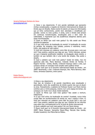 14 
Janaina Rodrigues Santana de Jesus 
janarsj@gmail.com 1) Deixe o seu depoimento. É com grande satisfação que apresento minhas considerações a respeito do Encontro Internacional do Estado de Direito aqui em Brasília. Neste evento foi aberto um leque de informações que já tinha conhecimento, porém bem abordada e simplificada por grandes nomes no meio jurídico. E ainda, como o Direito está sempre em contínuas transformações, atualizações para o bem estar da coletividade, é importante que nós acadêmicos estejamos abertos para essas movimentações. 2) Quais os filmes que você mais gostou? Eu não assisti aos filmes somente às palestras. 4) O que você achou da localização do evento? A localização do evento foi perfeita. No shopping mais visitado, próximo à rodoviária, metrô. Enfim, não poderia ter sido melhor! 5) Você tem interesse em colaborar como líder de grupo para o ano que vem? Caso positivo, pedimos que diga por que. Tenho interesse, porque sei que é bastante gratificante trabalhar na divulgação deste evento, e também sei que também não é uma tarefa tão simples. Mas aceito o desafio. 6) Qual a palestra que você mais gostou? Gostei de todas, mas me apaixonei pela Des. Maria Berenice, tratando Direito de Familia; O Rogerio Favreto - anistia, Braúlio, Cristovam Buarque sobre o voto, que começou dando um exemplo muito simples sobre política! Amei! 7) Quem você quer no II Encontro Internacional Estado de Direito - em 2009? Novamente, o Sen. Cristovam Buarque, Des. Maria Berenice, Ellen Grace, Armando Cassimiro, entre outros. Estela Silveira 
estela.silveira@gmail.com 1) Deixe o seu depoimento. Esse tipo de iniciativa é de grande importância para atualização e aprendizado, tanto dos acadêmicos de direito quanto dos que já atuam na área. Pessoalmente, a palestra do Professor Doutor Luiz Flavio Gomes contribui para a minha pesquisa, mesmo num curto espaço de tempo, ela conseguiu ser muito rica e atual. Gostei bastante. 2) Quais os filmes que você mais gostou? Nao assisti a nenhum, infelizmente. 4) O que você achou da localização do evento? Inusitada, nunca tinha ouvido falar em acontecimentos de evento ali, mas o espaço é bom. 5) Você tem interesse em colaborar como líder de grupo para o ano que vem? Caso positivo, pedimos que diga por que. Gostaria de me informar mais sobre isso, principalmente se for na área de direito internacional. 6) Qual a palestra que você mais gostou? Do Luiz Flavio Gomes. 7) Quem você quer no II Encontro Internacional Estado de Direito - em 2009? Flávia Piovesan; Samantha Meyer-Pflug; Marcelo Dias Varella; Arnaldo Sussekind; Ana Flávia Barros Platiau.  