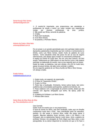 15 
Daniel Araujo Felix Santos danfsantos@gmail.com 1- O evento foi importante, pois proporcionou aos estudantes e profissionais do direito a terem um maior contato com experiências vividas por diversos profissionais da área jurídica. 2- Não assisti aos filmes, somente às palestras. 3- A Itália. 4- Muito bem localizado. 6- A do Silvio Venosa. 7- Se possível, o Promotor Ribeiro. Antonio da Costa e Silva Neto antoniopc@ibest.com.br Foi um prazer e um grande aprendizado para mim participar deste evento Apresentou palestrantes importantes que tem vivência e conhecimento no Direito, como Luís Flávio Gomes. Gostei muito da palestra do Lúcio Santoro. Como estudante ainda não posso me dar ao luxo de viagens internacionais, pois desejo agora investir no crescimento profissional. O espaço do evento foi muito bom, fica em uma área central e de fácil acesso. Infelizmente em 2009 estarei na reta final do curso e não poderei participar na elaboração do evento, mas no ano seguinte será um prazer. Gostei de todas, as palestras, mas sem dúvida a do LFG foi muito bom, apesar do pouco tempo, ele sabe como controlar o público. No ano seguinte gostaria de ver Marco Aurélio de Melo e Sílvio Venosa. Um abraço a todos. Evaldo Feitosa 
evaldofeitosa@uol.com.br 1- Gostei muito, em especial, da organização. 2- O Filme foi "casamento Chinês". 3- O país é a China 4- Muito boa a localização. Entretanto, temos outros locais, tais como: auditórios das universidades participantes; auditório do Exército; etc 5- Posso colaborar com a organização do próximo evento, desde que não coincida com algumas obrigações que tenho. Na época, pode me contatar. 6- A palestra do Professor Luis Flávio Gomes 7- Ministra Ellen Gracie. Geisis Alves da Silva Alves da Silva ge_7hercules@yahoo.com.br Cara Carmela Gostei muito do evento que vc nos proporcionou. 
O local do evento foi ótimo, pois bem localizado, todos aqui em Brasília conhecemos muito bem o local , bem centralizado perto da rodoviária, perfeito. Eu não assisti a nenhum filme, então não posso opinar a respeito. Algumas palestras foram terríveis, como a do México e de Portugual, pois os palestrantes falaram muito baixo. Amei a palestra do professor Venosa e do advogado de Porto Alegre que falou sobre a cara psicografada. Se eu estiver disponível no momento em que vc for fazer o  