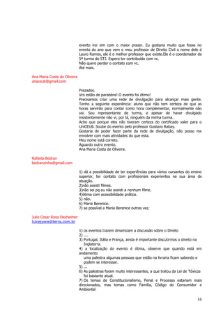 16 
evento irei sim com o maior prazer. Eu gostaria muito que fosse no evento do ano que vem o meu professor de Direito Civil o nome dele é Lauro Ramos, ele é o melhor professor que existe.Ele é o coordenador da 5ª turma do STJ. Espero ter contribuído com vc. Não quero perder o contato com vc. Até mais. Ana Maria Costa de Oliveira anaceub@gmail.com Prezados. Vcs estão de parabéns! O evento foi ótimo! Precisamos criar uma rede de divulgação para alcançar mais gente. Tenho a seguinte experiência: aluno que não tem certeza de que as horas servirão para contar como hora complementar, normalmente não vai. Sou representante de turma, e apesar de haver divulgado insistentemente não vi, por lá, ninguém da minha turma. Acho que porque eles não tiveram certeza do certificado valer para o UniCEUB. Soube do evento pelo professor Gustavo Rabay. Gostaria de poder fazer parte da rede de divulgação, não posso me envolver com mais atividades do que esta. Meu nome está correto. Aguardo outro evento. Ana Maria Costa de Oliveira. Rafaela Bedran bedranzinha@gmail.com 1) dá a possibilidade de ter experiências para vários cursantes do ensino superior, ter contato com profissionais experientes na sua área de atuação. 2)não assisti filmes. 3)não sei pq eu não assisti a nenhum filme. 4)ótima com acessibilidade prática. 5) não. 6) Maria Berenice. 7) se possível a Maria Berenice outras vez. Julio Cesar Rosa Dexheimer 
hzcejyww@terra.com.br 1) os eventos trazem dinamizam a discussão sobre o Direito 2) .... 3) Portugal, Itália e França, ainda é importante discutirmos o direito na Inglaterra. 4) a localização do evento é ótima, observe que quando está em andamento uma palestra algumas pessoas que estão na livraria ficam sabendo e podem se interessar. 5) ... 6) As palestras foram muito interessantes, a que tratou da Lei de Tóxicos foi bastante atual. 7) Os temas de Constitucionalismo, Penal e Processo estariam mais direcionados, mas temas como Familia, Código do Consumidor e Ambiental  