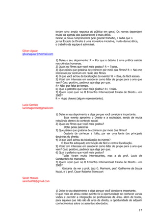 17 
teriam uma ampla resposta do público em geral. Os nomes dependem muito da agenda dos palestrantes é mais difícil. Desde já meus cumprimentos pelo grande trabalho, e saiba que o jornal Estado de Direito é uma inovadora iniciativa, muito democrática, o trabalho da equipe é admirável. Gilvan Aguiar 
gilvanaguiar@hotmail.com 1) Deixe o seu depoimento. R = Por que o debate é uma prática salutar nas ciências humanas. 2) Quais os filmes que você mais gostou? R = Todos. 3) Que países que gostaria de conhecer por meio dos filmes? R = Nao me interessei por nenhum em razão dos filmes 4) O que você achou da localização do evento? R = Boa, de fácil acesso. 5) Você tem interesse em colaborar como líder de grupo para o ano que vem? Caso positivo, pedimos que diga por que. R= Não, por falta de tempo. 6) Qual a palestra que você mais gostou? R= Todas. 7) Quem você quer no II Encontro Internacional Estado de Direito - em 2009? R = Hugo chaves (algum representante). Lucia Garrido lucinhagarrido@gmail.com 1) Deixe o seu depoimento e diga porque você considera importante. Esse evento aproxima o Direito e a sociedade, sendo de muita relevância dentro do contexto social. 2) Quais os filmes que você mais gostou? Optei pelas palestras 3) Que países que gostaria de conhecer por meio dos filmes? Gostaria de conhecer a Itália, por ser uma fonte das principais doutrinas do direito. 4) O que você achou da localização do evento? O local foi adequado em função da fácil e central localização. 5) Você tem interesse em colaborar como líder de grupo para o ano que vem? Caso positivo, pedimos que diga por que. 6) Qual a palestra que você mais gostou? Todas foram muito interessantes, mas a do prof. Lucio de Constantino foi marcante. 7) Quem você quer no II Encontro Internacional Estado de Direito - em 2009? Gostaria de ver o prof. Luiz G. Marinoni, prof. Guilherme de Souza Nucci, e o prof. Cezar Roberto Bitencourt Sarah Moraes sarinha992@gmail.com 1) Deixe o seu depoimento e diga porque você considera importante. O que mais de atraiu neste evento foi à oportunidade de conhecer varias visões e permitir a integração de profissionais da área, alem de trazer, para aqueles que não são da área de direito, a oportunidade de adquirir conhecimentos sobre os assuntos abordados.  