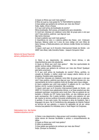 18 
2) Quais os filmes que você mais gostou? O filme do qual eu mais gostei foi "O TRATAMENTO GUASHA". 3) Que países que gostaria de conhecer por meio dos filmes? Índia, Japão, China e Rússia 4) O que você achou da localização do evento? Ótima localização, fácil acesso, principalmente para estudantes. 5) Você tem interesse em colaborar como líder de grupo para o ano que vem? Caso positivo, pedimos que diga por que. Não tenho interesse 6) Qual a palestra que você mais gostou? A importância do voto e o sistema político dos Países com Cristovam Buarque; Balanço sobre os 5 anos do novo código civil com Sílvio de Salvo Venosa; e Multiculturalismo com Adriano Jordão Diretor do Instituto Camões. 7) Quem você quer no II Encontro Internacional Estado de Direito - em 2009? Jairo Bisol, João Grandino Rodas - Joaquim Cerqueira César Adriano de Souza Figueredo adriano_dxt@yahoo.com.br 1) Deixe o seu depoimento. As palestras foram ótimas, e são importantíssimas para nós estudantes. 2) Quais os filmes que você mais gostou? Não tive oportunidade de assistir nenhum deles, infelizmente. 3) Que países que gostaria de conhecer por meio dos filmes? Qualquer país latino americano. 4) O que você achou da localização do evento? Ótimo, perfeito, no coração de Brasília, e melhor ainda num espaço aberto dentro de um shopping. Parabéns pela organização. 5) Você tem interesse em colaborar como líder de grupo para o ano que vem? Caso positivo, pedimos que diga por que. Tenho interesse sim, sou representante de turma e gostaria muito de divulgar para meus colegas. 6) Qual a palestra que você mais gostou? A palestra do Dr. Luis Flavio Gomes e do Dr. Luciano Constantino. São excelentes 7) Quem você quer no II Encontro Internacional Estado de Direito - em 2009? O I Encontro teve palestrantes ótimos, e se fosse possível que eles pudessem participar novamente seria muito bom. Mas eu gostaria de ver também o Ministro do STF Carlos Ayres Brito, um dos melhores que já pude acompanhar. Ele é poeta também, imagine uma palestra em que ele mescla os termos jurídicos brincando artisticamente com as palavras, é perfeito. O cara saca muito. Ele incorpora a alma do brasileiro, fala a linguagem do povo. Na VI Conferência dos advogados do Distrito Federal ao termino de sua palestra, o mesmo foi aplaudido de pé por vários minutos.Sua palestra foi intitulada como a 'Aula Magna' do Congresso. Helemeylson Lins dos Santos heleblanco@yahoo.com.br 1) Deixe o seu depoimento e diga porque você considera importante: reúne alunos de diversas faculdades e produz o compartilhamento de idéias 2) Quais os filmes que você mais gostou? O milho no parlamento. 3) Que países que gostaria de conhecer por meio dos filmes? Suíça. (Zurique ou Genebra)  