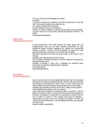 19 
4) O que você achou da localização do evento? Excelente 5) Você tem interesse em colaborar como líder de grupo para o ano que vem? Caso positivo, pedimos que diga por que. Sim, ajudar na elaboração do projeto. 6) Qual a palestra que você mais gostou? Venosa. Foi rápida e objetiva. E uma das ultimas, sobre concurso público. 7) Quem você quer no II Encontro Internacional Estado de Direito - em 2009? O presidente da República Elbane Gomes elbanegomes@yahoo.com.br O meu depoimento e que esse Encontro foi super valido para nos estudantes,pois alem de nos trazer assuntos importantes na área jurídica,nos deixou também atualizados em relação aos mesmos.Não cheguei a assistir a nenhum filme.A localização do evento foi muito boa;acomodou todos muito bem e é uma área bem ventilada. Não tenho interesse em ser líder de grupo porque o meu tempo é bem escasso. A palestra que mais gostei foi do Prof. Venosa. No II Encontro Internacional Estado de Direito, gostaria da presença do penalista Rogério Greco. Agradeço a atenção e conto com a agilidade de vocês,pois estou precisando com bastante urgência desse certificado. Um grande abraço. Elbane Barbosa Gomes. Denize Batista denizedenize@gmail.com Lendo o jornal Hoje em Dia de agosto/2008 lamento não ter participado do Encontro Internacional Estado de Direito, mas fico feliz por ter pessoas aproximando a comunidade do Direito. Isso é incrível, ainda bem que estou presenciando essa mudança tão significativa para a comunidade. Parabéns pela proposta do jornal e do Encontro, desejo muito sucesso!!! Toda sociedade para ganhar muito com certeza. Quero obter algum material ou comentários sobre o encontro, o que for possível. Gostaria de saber se vocês tem os filmes que foram passados no Encontro, se poderiam me emprestar (com garantias de retorno) para eu ver ou indicar os títulos, é uma maneira muito boa de aprender e compreender as coisas. Estou com vontade de conhecer as letras das músicas da banda Psicoativos e o Jornal Estado de Direito, para aprender um pouco mais. Aguardo contato. Agradecida!! 