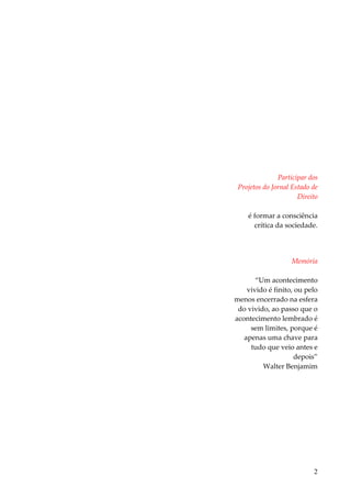 2 
Participar dos Projetos do Jornal Estado de Direito é formar a consciência crítica da sociedade. Memória “Um acontecimento vivido é finito, ou pelo menos encerrado na esfera do vivido, ao passo que o acontecimento lembrado é sem limites, porque é apenas uma chave para tudo que veio antes e depois” Walter Benjamim  