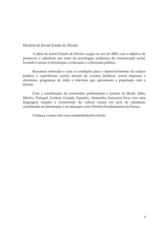 4 
História do Jornal Estado de Direito 
A idéia do Jornal Estado de Direito surgiu no ano de 2005, com o objetivo de promover a cidadania por meio de tecnologias modernas de comunicação social, levando o acesso à informação, à educação e a discussão pública. Buscamos estimular e criar as condições para o desenvolvimento da cultura jurídica e experiências sociais através de eventos jurídicos, jornal impresso e eletrônico, programas de rádio e televisão que aproximem a população com o Direito. Com a contribuição de renomados profissionais e juristas do Brasil, Itália, México, Portugal, Ucrânia, Canadá, Equador, Alemanha, buscamos levar com uma linguagem simples a transmissão de valores sociais em prol da cidadania, acreditando na informação e na educação como Direitos Fundamentais da Pessoa. Conheça o nosso site www.estadodedireito.com.br  