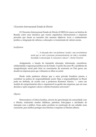 5 
I Encontro Internacional Estado de Direito 
O I Encontro Internacional Estado de Direito (I EIED) foi marco na história de Brasília como uma iniciativa que reuniu organismos internacionais e empresas privadas que foram ao encontro dos mesmos objetivos: levar o conhecimento jurídico, a integração de culturas, a educação e a transmissão de valores sociais. 
Justificativa 
"... A educação não é um fenômeno ‘escolar’, mas um fenômeno social que se está a processar permanentemente em toda a sociedade. Sociedade é comunicação. E comunicar é educar". (Anísio Teixeira) Antigamente, a função de transmitir educação, informação, consciência, solidariedade e segurança jurídica era do Estado. A partir dos anos 90, o problema da marginalização social pelo freio no crescimento da economia no País gerou um desafio às empresas para que voltassem os olhos ao social. Desde então podemos afirmar que o setor privado brasileiro passou a contribuir na prática de responsabilidade social. Hoje a responsabilidade no Brasil pode ser definida, de acordo com a professora Rosemeri Alessio, “... como um modelo de comportamento ético e responsável na gestão das empresas, que em suas decisões e ações resgatam valores e direitos humanos universais”. 
Objetivo 
Democratizar a Cultura Jurídica, através da aproximação da comunidade com o Direito, realizando sessões didáticas, palestras, bate-papos e atividades de interação com o público. Essas ações auxiliam na construção de um cidadão mais consciente, para melhor proteger seus Direitos e respeitar os Direitos alheios.  