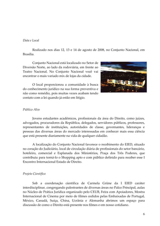 6 
Data e Local 
Realizado nos dias 12, 13 e 14 de agosto de 2008, no Conjunto Nacional, em Brasília. 
Conjunto Nacional está localizado no Setor de Diversão Norte, ao lado da rodoviária, em frente ao Teatro Nacional. No Conjunto Nacional você vai encontrar o mais variado mix de lojas da cidade. 
O local proporcionou a comunidade à busca do conhecimento jurídico na sua forma preventiva e não como remédio, pois muitas vezes acabam tendo contato com a lei quando já estão em litígio. 
Público Alvo 
Jovens estudantes acadêmicos, profissionais da área do Direito, como juízes, advogados, procuradores da República, delegados, servidores públicos, professores, representantes de instituições, autoridades de classe, governantes, lideranças e pessoas das diversas áreas do mercado interessadas em conhecer mais essa ciência que está presente diariamente na vida de qualquer cidadão. A localização do Conjunto Nacional favorece o recebimento do EIED, situado no coração do Judiciário, local de circulação diária de profissionais do setor bancário, hoteleiro, comercial e Esplanada dos Ministérios, Praça dos Três Poderes, que contribuiu para torná-lo o Shopping apto e com público definido para receber esse I Encontro Internacional Estado de Direito. 
Projeto Científico 
Sob a coordenação científica de Carmela Grüne da I EIED caráter interdisciplinar, congregando palestrantes de diversas áreas no Palco Principal, aulas no Núcleo de Prática Jurídica organizado pelo CEUB, Feira com Apoiadores, Mostra Internacional de Cinema por meio de filmes cedidos pelas Embaixadas de Portugal, México, Canadá, Suíça, China, Ucrânia e Alemanha abrimos um espaço para discussão de como o Direito está presente nos filmes e em nosso cotidiano.  