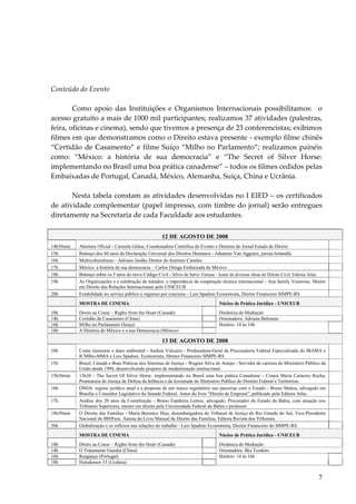 7 
Conteúdo do Evento 
Como apoio das Instituições e Organismos Internacionais possibilitamos: o acesso gratuito a mais de 1000 mil participantes; realizamos 37 atividades (palestras, feira, oficinas e cinema), sendo que tivemos a presença de 23 conferencistas; exibimos filmes em que demonstramos como o Direito estava presente - exemplo filme chinês “Certidão de Casamento” e filme Suíço “Milho no Parlamento”; realizamos painéis como: “México: a história de sua democracia” e “The Secret of Silver Horse: implementando no Brasil uma boa prática canadense” – todos os filmes cedidos pelas Embaixadas de Portugal, Canadá, México, Alemanha, Suíça, China e Ucrânia. Nesta tabela constam as atividades desenvolvidas no I EIED – os certificados de atividade complementar (papel impresso, com timbre do jornal) serão entregues diretamente na Secretaria de cada Faculdade aos estudantes. 12 DE AGOSTO DE 2008 
14h30min 
Abertura Oficial - Carmela Grüne, Coordenadora Científica do Evento e Diretora do Jornal Estado de Direito 
15h 
Balanço dos 60 anos da Declaração Universal dos Direitos Humanos - Johanner Van Aggelen, jurista holandês 
16h 
Multiculturalismo - Adriano Jordão Diretor do Instituto Camões 
17h 
México: a história de sua democracia – Carlos Ortega Embaixada do México 
18h 
Balanço sobre os 5 anos do novo Código Civil - Sílvio de Salvo Venosa - Autor de diversas obras de Direito Civil, Editora Atlas. 
19h 
As Organizações e a celebração de tratados: a importância da cooperação técnica internacional - Ana Jamily Veneroso, Mestre em Direito das Relações Internacionais pelo UNICEUB 
20h 
Estabilidade no serviço público e ingresso por concurso - Luis Spadoni Economista, Diretor Financeiro SIMPE-RS 
MOSTRA DE CINEMA Núcleo de Prática Jurídica - UNICEUB 
10h 
Droits au Coeur – Rights from the Heart (Canadá) 
Dinâmica de Mediação 
14h 
Certidão de Casamento (China) 
Orientadora: Adriana Beltrame 
16h 
Milho no Parlamento (Suiça) 
Horário: 14 às 16h 
18h 
A História do México e a sua Democracia (México) 
13 DE AGOSTO DE 2008 
10h 
Como mensurar o dano ambiental - Andrea Vulcanis - Produradora-Geral da Procuradoria Federal Especializada do IBAMA e ICMBio-MMA e Luis Spadoni. Economista, Diretor Financeiro SIMPE-RS 
15h 
Brasil, Canadá e Boas Práticas dos Sistemas de Justiça - Wagner Silva de Araujo - Servidor de carreira do Ministério Público da União desde 1994, desenvolvendo projetos de modernização institucional. 
15h30min 
15h30 - The Secret Of Silver Horse: implementando no Brasil uma boa prática Canadense - Cinara Maria Carneiro Rocha, Promotoria de Justiça de Defesa da Infância e da Juventude do Ministério Publico do Distrito Federal e Territórios. 
16h 
ONGS: regime jurídico atual e a proposta de um marco regulatório nas parcerias com o Estado - Bruno Mattos, advogado em Brasília e Consultor Legislativo do Senado Federal. Autor do livro “Direito de Empresa”, publicado pela Editora Atlas. 
17h 
Análise dos 20 anos da Constituição - Bruno Espiñeira Lemos, advogado, Procurador do Estado da Bahia, com atuação nos Tribunais Superiores, mestre em direito pela Universidade Federal da Bahia e professor. 
18h30min 
O Direito das Famílias - Maria Berenice Dias, desembargadora do Tribunal de Justiça do Rio Grande do Sul, Vice-Presidente Nacional do IBDFam. Autora do Livro Manual de Direito das Famílias, Editora Revista dos Tribunais. 
20h 
Globalização e os reflexos nas relações do trabalho - Luis Spadoni Economista, Diretor Financeiro do SIMPE-RS. 
MOSTRA DE CINEMA Núcleo de Prática Jurídica - UNICEUB 
10h 
Droits au Coeur – Rights from the Heart (Canadá) 
Dinâmica de Mediação 
14h 
O Tratamento Guasha (China) 
Orientadora: Ilka Teodoro 
16h 
Rasganço (Portugal) 
Horário: 14 às 16h 
18h 
Holodomor 33 (Ucrânia) 
 