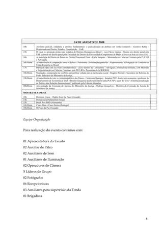 8 
14 DE AGOSTO DE 2008 
10h 
Ativismo judicial, cidadania e direitos fundamentais: a judicialização da política em verde-e-amarelo - Gustavo Rabay - Doutorando em Direito, Estado e Constituição – UnB. 
15h 
O valor e a projeção prática dos tratados de Direitos Humanos no Brasil - Luiz Flávio Gomes - Mestre em direito penal pela USP e doutor em direito penal pela Faculdade de Direito da Universidade Complutense de Madri e Diretor da Rede de Ensino LFG. 
16h 
A Autofagia do Direito da Pressa no Direito Processual Penal - Karla Sampaio – Mestranda em Ciências Crininais pela PUC-RS e Advogada. 
16h30min 
A importância da cooperação entre os Países - Palestrante Christian Burgsmueller - Representando a Delegação da Comissão da União Européia no Brasil. 
17h 
Hábeas Corpus em sua visão contemporânea - Lúcio Santoro de Constantino - Advogado, criminalista militante, com Mestrado e Especialização em Ciências Criminais pela PUC-RS e Presidente da ACRIERGS. 
18h30min 
Mediação e composição de conflitos um política voltada para a pacificação social - Rogério Favreto - Secretário de Reforma do Poder Judiciário do Ministério da Justiça. 
19h30min 
A importância do voto e o sistema político dos Países - Cristovam Buarque - Senador PDT, doutor em economia e professor do Departamento de Economia da UnB e Braulio Junqueiria doutor em Direito pela PUC/SP e autor do livro “A Institucionalização da Política das Relações Internacionais” publicado pela Editora Almedina. 
20h20min 
Apresentação da Comissão de Anistia, do Ministério da Justiça - Rodrigo Gonçalves - Membro da Comissão de Anistia do Ministério da Justiça. 
MOSTRA DE CINEMA 
10h 
Droits au Coeur – Rights from the Heart (Canadá) 
14h 
Democracia Parlamentar (Suíça) 
15h 
Black Box BRD (Alemanha) 
16h30min 
Cinco Dias e Cinco Noites (Portugal) 
18h30min 
O Preço da Paz (Canadá) 
Equipe Organização 
Para realização do evento contamos com: 01 Apresentadora do Evento 02 Auxiliar de Palco 02 Auxiliares de Som 01 Auxiliares de Iluminação 02 Operadores de Câmera 5 Líderes de Grupo 02 Fotógrafos 06 Recepcionistas 03 Auxiliares para supervisão da Tenda 01 Brigadista  
