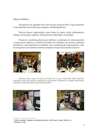 9 
Objetivo Midiático 
Nas palavras de Agnaldo Lima1 não há uma receita de bolo. O que propomos é uma interação das técnicas que compõem o Marketing Direto. Palavras chaves: segmentação, listas, banco de dados, mídia, planejamento, redação, mensuração, logística, relacionamento, fidelização e tecnologias 
Promover o marketing direto para viabilizar a construção de relacionamentos a longo prazo; fidelizar os clientes investindo em atividades de cinema e palestras educativas a custo permissível é trabalhar com o marketing de relacionamento a fim de conquistar novos clientes, fortalecer relações e recuperar de clientes inativos.2 
Realizamos visita a mais de 11 Cursos de Direito entre os quais: CEUB, UPIS, UNIP, FACITEC, UNIEURO, IESB, UCB, UNIPLAN, PROJEÇÃO, FACULDADE ALVORADA, JK, UNIDF, PROCESSUS, FORTIUM e REDE DE ENSINO LUIZ FLAVIO GOMES. 
1 LIMA, Agnaldo. Gestão de Marketing Direto. São Paulo: Atlas, 2006, p.3. 2 Ibidem, p.155.  