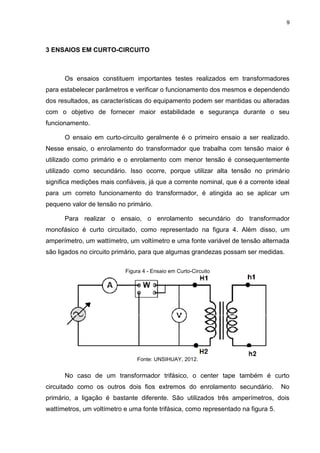 9
3 ENSAIOS EM CURTO-CIRCUITO
Os ensaios constituem importantes testes realizados em transformadores
para estabelecer parâmetros e verificar o funcionamento dos mesmos e dependendo
dos resultados, as características do equipamento podem ser mantidas ou alteradas
com o objetivo de fornecer maior estabilidade e segurança durante o seu
funcionamento.
O ensaio em curto-circuito geralmente é o primeiro ensaio a ser realizado.
Nesse ensaio, o enrolamento do transformador que trabalha com tensão maior é
utilizado como primário e o enrolamento com menor tensão é consequentemente
utilizado como secundário. Isso ocorre, porque utilizar alta tensão no primário
significa medições mais confiáveis, já que a corrente nominal, que é a corrente ideal
para um correto funcionamento do transformador, é atingida ao se aplicar um
pequeno valor de tensão no primário.
Para realizar o ensaio, o enrolamento secundário do transformador
monofásico é curto circuitado, como representado na figura 4. Além disso, um
amperímetro, um wattímetro, um voltímetro e uma fonte variável de tensão alternada
são ligados no circuito primário, para que algumas grandezas possam ser medidas.
Figura 4 - Ensaio em Curto-Circuito
Fonte: UNSIHUAY, 2012.
No caso de um transformador trifásico, o center tape também é curto
circuitado como os outros dois fios extremos do enrolamento secundário. No
primário, a ligação é bastante diferente. São utilizados três amperímetros, dois
wattímetros, um voltímetro e uma fonte trifásica, como representado na figura 5.
 