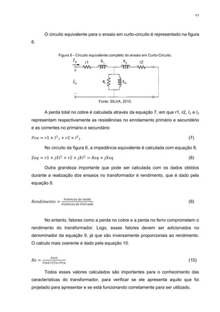11
O circuito equivalente para o ensaio em curto-circuito é representado na figura
6.
Figura 6 - Circuito equivalente completo do ensaio em Curto-Circuito.
Fonte: SILVA, 2010.
A perda total no cobre é calculada através da equação 7, em que r1, r2, I₁ e l₂
representam respectivamente as resistências no enrolamento primário e secundário
e as correntes no primário e secundário
𝑃𝑐𝑢 = 𝑟1 × 𝐼2
₁ + 𝑟2 × 𝐼²₂ (7)
No circuito da figura 6, a impedância equivalente é calculada com equação 8.
𝑍𝑒𝑞 = 𝑟1 + 𝑗𝑋𝑙1
+ 𝑟2 + 𝑗𝑋𝑙2
= 𝑅𝑒𝑞 + 𝑗𝑋𝑒𝑞 (8)
Outra grandeza importante que pode ser calculada com os dados obtidos
durante a realização dos ensaios no transformador é rendimento, que é dado pela
equação 9.
𝑅𝑒𝑛𝑑𝑖𝑚𝑒𝑛𝑡𝑜 =
𝑃𝑜𝑡ê𝑛𝑐𝑖𝑎 𝑑𝑒 𝑆𝑎í𝑑𝑎
𝑃𝑜𝑡ê𝑛𝑐𝑖𝑎 𝑑𝑒 𝐸𝑛𝑡𝑟𝑎𝑑𝑎
(9)
No entanto, fatores como a perda no cobre e a perda no ferro comprometem o
rendimento do transformador. Logo, esses fatores devem ser adicionados no
denominador da equação 9, já que são inversamente proporcionais ao rendimento.
O calculo mais coerente é dado pela equação 10.
𝑅𝑒 =
𝑃𝑜𝑡𝑆
𝑃𝑜𝑡𝐸+𝑃𝑓𝑒+𝑃𝑐𝑢
(10)
Todos esses valores calculados são importantes para o conhecimento das
características do transformador, para verificar se ele apresenta aquilo que foi
projetado para apresentar e se está funcionando corretamente para ser utilizado.
 