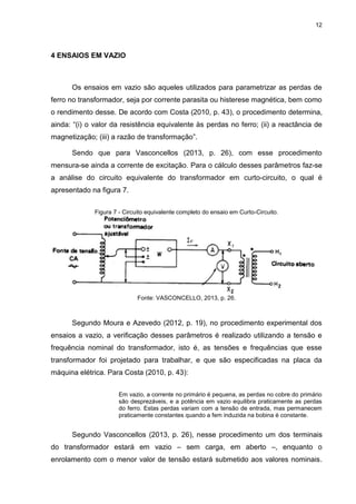 12
4 ENSAIOS EM VAZIO
Os ensaios em vazio são aqueles utilizados para parametrizar as perdas de
ferro no transformador, seja por corrente parasita ou histerese magnética, bem como
o rendimento desse. De acordo com Costa (2010, p. 43), o procedimento determina,
ainda: “(i) o valor da resistência equivalente às perdas no ferro; (ii) a reactância de
magnetização; (iii) a razão de transformação”.
Sendo que para Vasconcellos (2013, p. 26), com esse procedimento
mensura-se ainda a corrente de excitação. Para o cálculo desses parâmetros faz-se
a análise do circuito equivalente do transformador em curto-circuito, o qual é
apresentado na figura 7.
Figura 7 - Circuito equivalente completo do ensaio em Curto-Circuito.
Fonte: VASCONCELLO, 2013, p. 26.
Segundo Moura e Azevedo (2012, p. 19), no procedimento experimental dos
ensaios a vazio, a verificação desses parâmetros é realizado utilizando a tensão e
frequência nominal do transformador, isto é, as tensões e frequências que esse
transformador foi projetado para trabalhar, e que são especificadas na placa da
máquina elétrica. Para Costa (2010, p. 43):
Em vazio, a corrente no primário é pequena, as perdas no cobre do primário
são desprezáveis, e a potência em vazio equilibra praticamente as perdas
do ferro. Estas perdas variam com a tensão de entrada, mas permanecem
praticamente constantes quando a fem induzida na bobina é constante.
Segundo Vasconcellos (2013, p. 26), nesse procedimento um dos terminais
do transformador estará em vazio – sem carga, em aberto –, enquanto o
enrolamento com o menor valor de tensão estará submetido aos valores nominais.
 